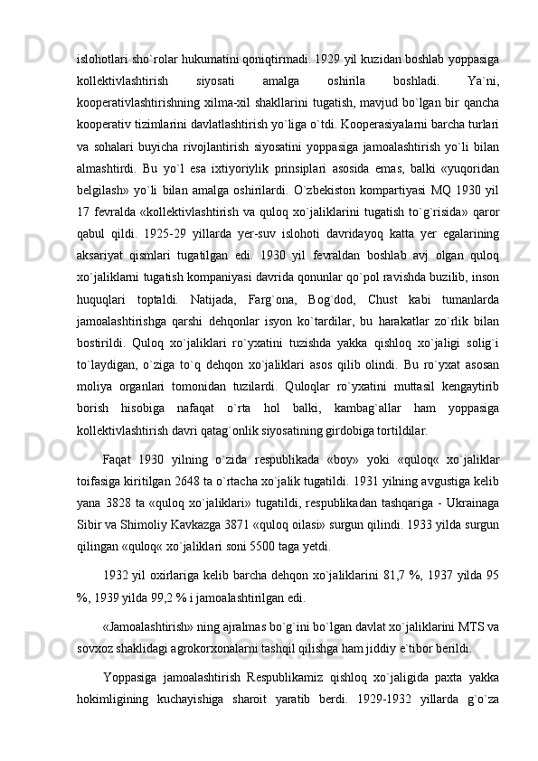 islohotlari sho`rolar hukumatini qoniqtirmadi. 1929 yil kuzidan boshlab yoppasiga
kollektivlashtirish   siyosati   amalga   oshirila   boshladi.   Ya`ni,
kooperativlashtirishning xilma-xil shakllarini tugatish, mavjud bo`lgan bir qancha
kooperativ tizimlarini davlatlashtirish yo`liga o`tdi. Kooperasiyalarni barcha turlari
va   sohalari   buyicha   rivojlantirish   siyosatini   yoppasiga   jamoalashtirish   yo`li   bilan
almashtirdi.   Bu   yo`l   esa   ixtiyoriylik   prinsiplari   asosida   emas,   balki   «yuqoridan
belgilash»   yo`li   bilan   amalga   oshirilardi.   O`zbekiston   kompartiyasi   MQ   1930   yil
17   fevralda   «kollektivlashtirish   va   quloq   xo`jaliklarini   tugatish   to`g`risida»   qaror
qabul   qildi.   1925-29   yillarda   yer-suv   islohoti   davridayoq   katta   yer   egalarining
aksariyat   qismlari   tugatilgan   edi.   1930   yil   fevraldan   boshlab   avj   olgan   quloq
xo`jaliklarni tugatish kompaniyasi davrida qonunlar qo`pol ravishda buzilib, inson
huquqlari   toptaldi.   Natijada,   Farg`ona,   Bog`dod,   Chust   kabi   tumanlarda
jamoalashtirishga   qarshi   dehqonlar   isyon   ko`tardilar,   bu   harakatlar   zo`rlik   bilan
bostirildi.   Quloq   xo`jaliklari   ro`yxatini   tuzishda   yakka   qishloq   xo`jaligi   solig`i
to`laydigan,   o`ziga   to`q   dehqon   xo`jaliklari   asos   qilib   olindi.   Bu   ro`yxat   asosan
moliya   organlari   tomonidan   tuzilardi.   Quloqlar   ro`yxatini   muttasil   kengaytirib
borish   hisobiga   nafaqat   o`rta   hol   balki,   kambag`allar   ham   yoppasiga
kollektivlashtirish davri qatag`onlik siyosatining girdobiga tortildilar. 
Faqat   1930   yilning   o`zida   respublikada   «boy»   yoki   «quloq«   xo`jaliklar
toifasiga kiritilgan 2648 ta o`rtacha xo`jalik tugatildi. 1931 yilning avgustiga kelib
yana   3828   ta   «quloq   xo`jaliklari»   tugatildi,   respublikadan   tashqariga   -   Ukrainaga
Sibir va Shimoliy Kavkazga 3871 «quloq oilasi» surgun qilindi. 1933 yilda surgun
qilingan «quloq« xo`jaliklari soni 5500 taga yetdi. 
1932 yil oxirlariga kelib barcha dehqon xo`jaliklarini  81,7 %, 1937 yilda 95
%, 1939 yilda 99,2 % i jamoalashtirilgan edi.
«Jamoalashtirish» ning ajralmas bo`g`ini bo`lgan davlat xo`jaliklarini MTS va
sovxoz shaklidagi agrokorxonalarni tashqil qilishga ham jiddiy e`tibor berildi. 
Yoppasiga   jamoalashtirish   Respublikamiz   qishloq   xo`jaligida   paxta   yakka
hokimligining   kuchayishiga   sharoit   yaratib   berdi.   1929-1932   yillarda   g`o`za 