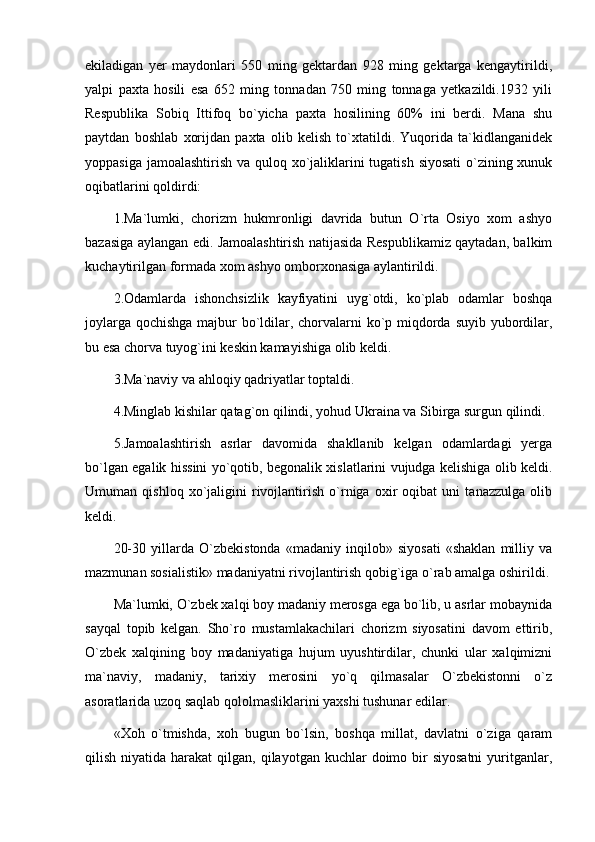 ekiladigan   yer   maydonlari   550   ming   gektardan   928   ming   gektarga   kengaytirildi,
yalpi   paxta   hosili   esa   652   ming   tonnadan   750   ming   tonnaga   yetkazildi.1932   yili
Respublika   Sobiq   Ittifoq   bo`yicha   paxta   hosilining   60%   ini   berdi.   Mana   shu
paytdan   boshlab   xorijdan   paxta   olib   kelish   to`xtatildi.   Yuqorida   ta`kidlanganidek
yoppasiga jamoalashtirish va quloq xo`jaliklarini  tugatish siyosati  o`zining xunuk
oqibatlarini qoldirdi:
1.Ma`lumki,   chorizm   hukmronligi   davrida   butun   O`rta   Osiyo   xom   ashyo
bazasiga aylangan edi. Jamoalashtirish natijasida Respublikamiz qaytadan, balkim
kuchaytirilgan formada xom ashyo omborxonasiga aylantirildi. 
2.Odamlarda   ishonchsizlik   kayfiyatini   uyg`otdi,   ko`plab   odamlar   boshqa
joylarga qochishga majbur bo`ldilar, chorvalarni  ko`p miqdorda suyib yubordilar,
bu esa chorva tuyog`ini keskin kamayishiga olib keldi.
3.Ma`naviy va ahloqiy qadriyatlar toptaldi. 
4.Minglab kishilar qatag`on qilindi, yohud Ukraina va Sibirga surgun qilindi.
5.Jamoalashtirish   asrlar   davomida   shakllanib   kelgan   odamlardagi   yerga
bo`lgan egalik hissini yo`qotib, begonalik xislatlarini vujudga kelishiga olib keldi.
Umuman   qishloq   xo`jaligini   rivojlantirish   o`rniga   oxir   oqibat   uni   tanazzulga   olib
keldi. 
20-30   yillarda   O`zbekistonda   «madaniy   inqilob»   siyosati   «shaklan   milliy   va
mazmunan sosialistik» madaniyatni rivojlantirish qobig`iga o`rab amalga oshirildi.
Ma`lumki, O`zbek xalqi boy madaniy merosga ega bo`lib, u asrlar mobaynida
sayqal   topib   kelgan.   Sho`ro   mustamlakachilari   chorizm   siyosatini   davom   ettirib,
O`zbek   xalqining   boy   madaniyatiga   hujum   uyushtirdilar,   chunki   ular   xalqimizni
ma`naviy,   madaniy,   tarixiy   merosini   yo`q   qilmasalar   O`zbekistonni   o`z
asoratlarida uzoq saqlab qololmasliklarini yaxshi tushunar edilar. 
«Xoh   o`tmishda,   xoh   bugun   bo`lsin,   boshqa   millat,   davlatni   o`ziga   qaram
qilish  niyatida  harakat   qilgan,  qilayotgan  kuchlar  doimo bir  siyosatni   yuritganlar, 