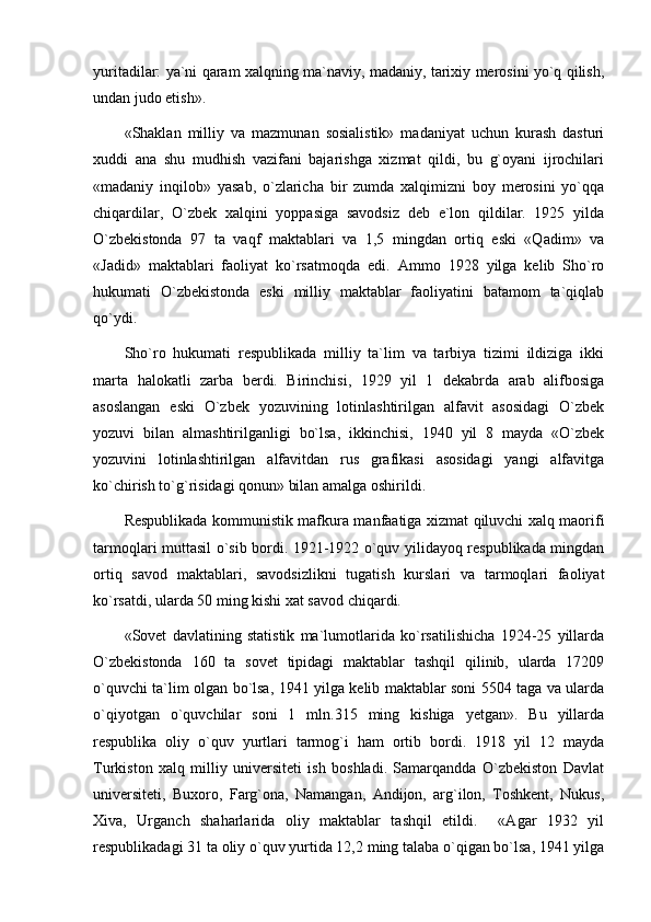 yuritadilar: ya`ni qaram xalqning ma`naviy, madaniy, tarixiy merosini yo`q qilish,
undan judo etish».
«Shaklan   milliy   va   mazmunan   sosialistik»   madaniyat   uchun   kurash   dasturi
xuddi   ana   shu   mudhish   vazifani   bajarishga   xizmat   qildi,   bu   g`oyani   ijrochilari
«madaniy   inqilob»   yasab,   o`zlaricha   bir   zumda   xalqimizni   boy   merosini   yo`qqa
chiqardilar,   O`zbek   xalqini   yoppasiga   savodsiz   deb   e`lon   qildilar.   1925   yilda
O`zbekistonda   97   ta   vaqf   maktablari   va   1,5   mingdan   ortiq   eski   «Qadim»   va
«Jadid»   maktablari   faoliyat   ko`rsatmoqda   edi.   Ammo   1928   yilga   kelib   Sho`ro
hukumati   O`zbekistonda   eski   milliy   maktablar   faoliyatini   batamom   ta`qiqlab
qo`ydi. 
Sho`ro   hukumati   respublikada   milliy   ta`lim   va   tarbiya   tizimi   ildiziga   ikki
marta   halokatli   zarba   berdi.   Birinchisi,   1929   yil   1   dekabrda   arab   alifbosiga
asoslangan   eski   O`zbek   yozuvining   lotinlashtirilgan   alfavit   asosidagi   O`zbek
yozuvi   bilan   almashtirilganligi   bo`lsa,   ikkinchisi,   1940   yil   8   mayda   «O`zbek
yozuvini   lotinlashtirilgan   alfavitdan   rus   grafikasi   asosidagi   yangi   alfavitga
ko`chirish to`g`risidagi qonun» bilan amalga oshirildi. 
Respublikada kommunistik mafkura manfaatiga xizmat qiluvchi xalq maorifi
tarmoqlari muttasil o`sib bordi. 1921-1922 o`quv yilidayoq respublikada mingdan
ortiq   savod   maktablari,   savodsizlikni   tugatish   kurslari   va   tarmoqlari   faoliyat
ko`rsatdi, ularda 50 ming kishi xat savod chiqardi. 
«Sovet   davlatining   statistik   ma`lumotlarida   ko`rsatilishicha   1924-25   yillarda
O`zbekistonda   160   ta   sovet   tipidagi   maktablar   tashqil   qilinib,   ularda   17209
o`quvchi ta`lim olgan bo`lsa, 1941 yilga kelib maktablar soni 5504 taga va ularda
o`qiyotgan   o`quvchilar   soni   1   mln.315   ming   kishiga   yetgan».   Bu   yillarda
respublika   oliy   o`quv   yurtlari   tarmog`i   ham   ortib   bordi.   1918   yil   12   mayda
Turkiston   xalq   milliy   universiteti   ish   boshladi.   Samarqandda   O`zbekiston   Davlat
universiteti,   Buxoro,   Farg`ona,   Namangan,   Andijon,   arg`ilon,   Toshkent,   Nukus,
Xiva,   Urganch   shaharlarida   oliy   maktablar   tashqil   etildi.     «Agar   1932   yil
respublikadagi 31 ta oliy o`quv yurtida 12,2 ming talaba o`qigan bo`lsa, 1941 yilga 