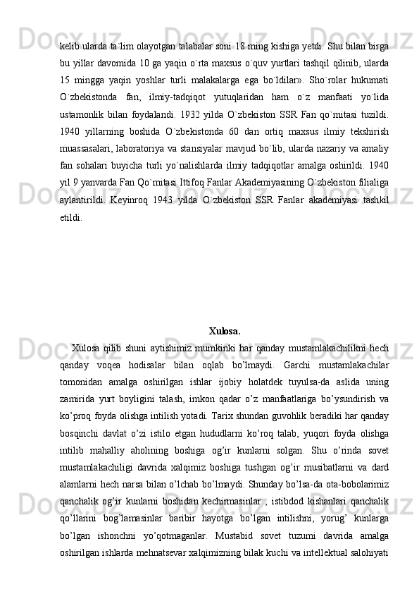 kelib ularda ta`lim olayotgan talabalar soni 18 ming kishiga yetdi. Shu bilan birga
bu yillar davomida 10 ga yaqin o`rta maxsus o`quv yurtlari tashqil qilinib, ularda
15   mingga   yaqin   yoshlar   turli   malakalarga   ega   bo`ldilar».   Sho`rolar   hukumati
O`zbekistonda   fan,   ilmiy-tadqiqot   yutuqlaridan   ham   o`z   manfaati   yo`lida
ustamonlik   bilan   foydalandi.   1932   yilda   O`zbekiston   SSR   Fan   qo`mitasi   tuzildi.
1940   yillarning   boshida   O`zbekistonda   60   dan   ortiq   maxsus   ilmiy   tekshirish
muassasalari,   laboratoriya   va  stansiyalar   mavjud  bo`lib,  ularda  nazariy   va   amaliy
fan   sohalari   buyicha   turli   yo`nalishlarda   ilmiy   tadqiqotlar   amalga   oshirildi.   1940
yil 9 yanvarda Fan Qo`mitasi Ittifoq Fanlar Akademiyasining O`zbekiston filialiga
aylantirildi.   Keyinroq   1943   yilda   O`zbekiston   SSR   Fanlar   akademiyasi   tash k il
etildi.
Xulosa.
      Xulosa   qilib   shuni   aytishimiz   mumkinki   har   qanday   mustamlakachilikni   hech
qanday   voqea   hodisalar   bilan   oqlab   bo’lmaydi.   Garchi   mustamlakachilar
tomonidan   amalga   oshirilgan   ishlar   ijobiy   holatdek   tuyulsa-da   aslida   uning
zamirida   yurt   boyligini   talash,   imkon   qadar   o’z   manfaatlariga   bo’ysundirish   va
ko’proq foyda olishga intilish yotadi. Tarix shundan guvohlik beradiki har qanday
bosqinchi   davlat   o’zi   istilo   etgan   hududlarni   ko’roq   talab,   yuqori   foyda   olishga
intilib   mahalliy   aholining   boshiga   og’ir   kunlarni   solgan.   Shu   o’rinda   sovet
mustamlakachiligi   davrida   xalqimiz   boshiga   tushgan   og’ir   musibatlarni   va   dard
alamlarni hech narsa bilan o’lchab bo’lmaydi. Shunday bo’lsa-da ota-bobolarimiz
qanchalik   og’ir   kunlarni   boshidan   kechirmasinlar   ,   istibdod   kishanlari   qanchalik
qo’llarini   bog’lamasinlar   baribir   hayotga   bo’lgan   intilishni,   yorug’   kunlarga
bo’lgan   ishonchni   yo’qotmaganlar.   Mustabid   sovet   tuzumi   davrida   amalga
oshirilgan ishlarda mehnatsevar xalqimizning bilak kuchi va intellektual salohiyati 