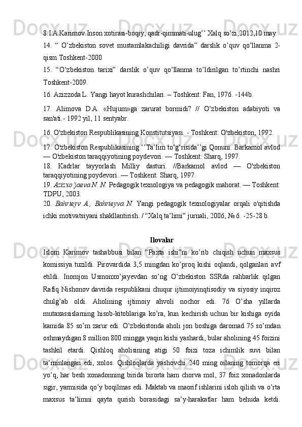8.I.A.Karimov.Inson xotirasi-boqiy, qadr-qimmati-ulug’’ Xalq so’zi,2012,10 may.
14.   “   O’zbekiston   sovet   mustamlakachiligi   davrida”   darslik   o’quv   qo’llanma   2-
qism Toshkent-2000 
15.   “O’zbekiston   tarixi”   darslik   o’quv   qo’llanma   to’ldirilgan   to’rtinchi   nashri
Toshkent-2009.
16. Azizzoda L. Yangi hayot kurashchilari. – Toshkent: Fan, 1976. -144b. 
17.   Alimova   D.A.   «Hujum»ga   zarurat   bormidi?   //   O‘zbekiston   adabiyoti   va
san'ati.- 1992 yil, 11 sentyabr. 
16. O'zbekiston Respublikasining Konstitutsiyasi. - Toshkent: O'zbekiston, 1992.
17. O'zbekiston Respublikasining ‘’Ta’lim to‘g‘risida’’gi Qonuni. Barkamol avlod
— O'zbekiston taraqqiyotining poydevori. — Toshkent: Sharq, 1997.
18.   Kadrlar   tayyorlash   Milliy   dasturi.   //Barkamol   avlod   —   O'zbekiston
taraqqiyotining poydevori. — Toshkent: Sharq, 1997.
19 .  Azizxo‘jaeva N. N.  Pedagogik texnologiya va pedagogik mahorat. — Toshkent:
TDPU, 2003.
20.   Bahrieyv   A.,   Bahrieyva   N.   Yangi   pedagogik   texnologiyalar   orqali   o'qitishda
ichki motivatsiyani shakllantirish. / “Xalq ta’limi” jurnali, 2006, № 6. -25-28 b.
Ilovalar
Islom   Karimov   tashabbusi   bilan   “Paxta   ishi”ni   ko’rib   chiqish   uchun   maxsus
komissiya   tuzildi.   Pirovardida   3,5   mingdan   ko’proq   kishi   oqlandi,   qolganlari   avf
etildi.   Inomjon   Usmonxo’jayevdan   so’ng   O’zbekiston   SSRda   rahbarlik   qilgan
Rafiq Nishonov davrida respublikani  chuqur  ijtimoiyinqtisodiy  va siyosiy  inqiroz
chulg’ab   oldi.   Aholining   ijtimoiy   ahvoli   nochor   edi.   76   O’sha   yillarda
mutaxassislarning   hisob-kitoblariga   ko’ra,   kun   kechirish   uchun   bir   kishiga   oyida
kamida 85 so’m zarur  edi.   O’zbekistonda  aholi  jon boshiga daromad 75 so’mdan
oshmaydigan 8 million 800 mingga yaqin kishi yashardi, bular aholining 45 foizini
tashkil   etardi.   Qishloq   aholisining   atigi   50   foizi   toza   ichimlik   suvi   bilan
ta’minlangan   edi,   xolos.   Qishloqlarda   yashovchi   240   ming   oilaning   tomorqa   eri
yo’q, har besh xonadonning birida birorta ham chorva mol, 37 foiz xonadonlarda
sigir, yarmisida qo’y boqilmas edi. Maktab va maorif ishlarini isloh qilish va o’rta
maxsus   ta’limni   qayta   qurish   borasidagi   sa’y-harakatlar   ham   behuda   ketdi. 