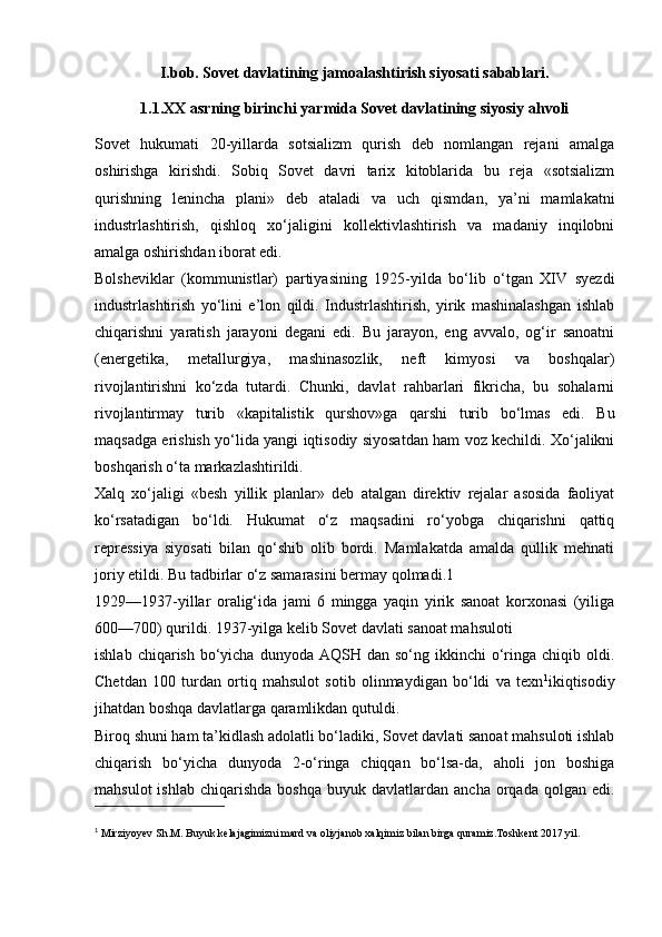 I.bob. Sovet davlatining jamoalashtirish siyosati sabablari.
1.1.XX asrning birinchi yarmida Sovet davlatining siyosiy ahvoli
Sovet   hukumati   20-yillarda   sotsializm   qurish   deb   nomlangan   rejani   amalga
oshirishga   kirishdi.   Sobiq   Sovet   davri   tarix   kitoblarida   bu   reja   «sotsializm
qurishning   lenincha   plani»   deb   ataladi   va   uch   qismdan,   ya’ni   mamlakatni
industrlashtirish,   qishloq   xo‘jaligini   kollektivlashtirish   va   madaniy   inqilobni
amalga oshirishdan iborat edi.
Bolsheviklar   (kommunistlar)   partiyasining   1925-yilda   bo‘lib   o‘tgan   XIV   syezdi
industrlashtirish   yo‘lini   e’lon   qildi.   Industrlashtirish,   yirik   mashinalashgan   ishlab
chiqarishni   yaratish   jarayoni   degani   edi.   Bu   jarayon,   eng   avvalo,   og‘ir   sanoatni
(energetika,   metallurgiya,   mashinasozlik,   neft   kimyosi   va   boshqalar)
rivojlantirishni   ko‘zda   tutardi.   Chunki,   davlat   rahbarlari   fikricha,   bu   sohalarni
rivojlantirmay   turib   «kapitalistik   qurshov»ga   qarshi   turib   bo‘lmas   edi.   Bu
maqsadga erishish yo‘lida yangi iqtisodiy siyosatdan ham voz kechildi. Xo‘jalikni
boshqarish o‘ta markazlashtirildi.
Xalq   xo‘jaligi   «besh   yillik   planlar»   deb   atalgan   direktiv   rejalar   asosida   faoliyat
ko‘rsatadigan   bo‘ldi.   Hukumat   o‘z   maqsadini   ro‘yobga   chiqarishni   qattiq
repressiya   siyosati   bilan   qo‘shib   olib   bordi.   Mamlakatda   amalda   qullik   mehnati
joriy etildi. Bu tadbirlar o‘z samarasini bermay qolmadi.1
1929—1937-yillar   oralig‘ida   jami   6   mingga   yaqin   yirik   sanoat   korxonasi   (yiliga
600—700) qurildi. 1937-yilga kelib Sovet davlati sanoat mahsuloti
ishlab  chiqarish  bo‘yicha  dunyoda  AQSH dan  so‘ng ikkinchi   o‘ringa  chiqib oldi.
Chetdan   100   turdan   ortiq   mahsulot   sotib   olinmaydigan   bo‘ldi   va   texn 1
ikiqtisodiy
jihatdan boshqa davlatlarga qaramlikdan qutuldi.
Biroq shuni ham ta’kidlash adolatli bo‘ladiki, Sovet davlati sanoat mahsuloti ishlab
chiqarish   bo‘yicha   dunyoda   2-o‘ringa   chiqqan   bo‘lsa-da,   aholi   jon   boshiga
mahsulot  ishlab   chiqarishda  boshqa   buyuk  davlatlardan  ancha  orqada  qolgan  edi.
1
  Mirziyoyev Sh.M. Buyuk kelajagimizni mard va oliyjanob xalqimiz bilan birga quramiz.Toshkent 2017 yil.   