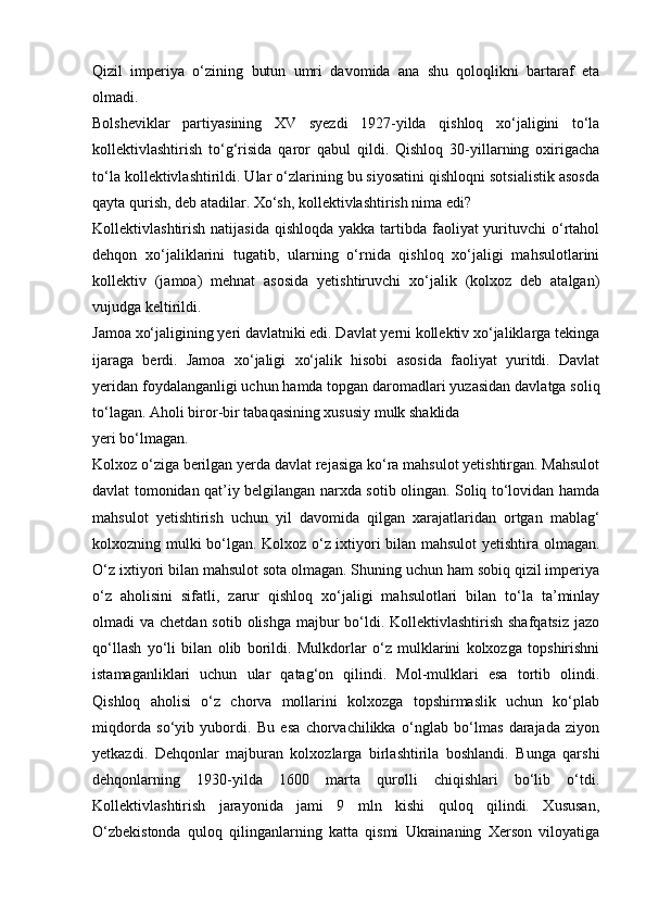 Qizil   imperiya   o‘zining   butun   umri   davomida   ana   shu   qoloqlikni   bartaraf   eta
olmadi.
Bolsheviklar   partiyasining   XV   syezdi   1927-yilda   qishloq   xo‘jaligini   to‘la
kollektivlashtirish   to‘g‘risida   qaror   qabul   qildi.   Qishloq   30-yillarning   oxirigacha
to‘la kollektivlashtirildi. Ular o‘zlarining bu siyosatini qishloqni sotsialistik asosda
qayta qurish, deb atadilar. Xo‘sh, kollektivlashtirish nima edi?
Kollektivlashtirish natijasida  qishloqda yakka  tartibda faoliyat  yurituvchi  o‘rtahol
dehqon   xo‘jaliklarini   tugatib,   ularning   o‘rnida   qishloq   xo‘jaligi   mahsulotlarini
kollektiv   (jamoa)   mehnat   asosida   yetishtiruvchi   xo‘jalik   (kolxoz   deb   atalgan)
vujudga keltirildi.
Jamoa xo‘jaligining yeri davlatniki edi. Davlat yerni kollektiv xo‘jaliklarga tekinga
ijaraga   berdi.   Jamoa   xo‘jaligi   xo‘jalik   hisobi   asosida   faoliyat   yuritdi.   Davlat
yeridan foydalanganligi uchun hamda topgan daromadlari yuzasidan davlatga soliq
to‘lagan. Aholi biror-bir tabaqasining xususiy mulk shaklida
yeri bo‘lmagan.
Kolxoz o‘ziga berilgan yerda davlat rejasiga ko‘ra mahsulot yetishtirgan. Mahsulot
davlat tomonidan qat’iy belgilangan narxda sotib olingan. Soliq to‘lovidan hamda
mahsulot   yetishtirish   uchun   yil   davomida   qilgan   xarajatlaridan   ortgan   mablag‘
kolxozning mulki bo‘lgan. Kolxoz o‘z ixtiyori bilan mahsulot  yetishtira olmagan.
O‘z ixtiyori bilan mahsulot sota olmagan. Shuning uchun ham sobiq qizil imperiya
o‘z   aholisini   sifatli,   zarur   qishloq   xo‘jaligi   mahsulotlari   bilan   to‘la   ta’minlay
olmadi  va chetdan sotib  olishga  majbur  bo‘ldi. Kollektivlashtirish shafqatsiz  jazo
qo‘llash   yo‘li   bilan   olib   borildi.   Mulkdorlar   o‘z   mulklarini   kolxozga   topshirishni
istamaganliklari   uchun   ular   qatag‘on   qilindi.   Mol-mulklari   esa   tortib   olindi.
Qishloq   aholisi   o‘z   chorva   mollarini   kolxozga   topshirmaslik   uchun   ko‘plab
miqdorda   so‘yib   yubordi.   Bu   esa   chorvachilikka   o‘nglab   bo‘lmas   darajada   ziyon
yetkazdi.   Dehqonlar   majburan   kolxozlarga   birlashtirila   boshlandi.   Bunga   qarshi
dehqonlarning   1930-yilda   1600   marta   qurolli   chiqishlari   bo‘lib   o‘tdi.
Kollektivlashtirish   jarayonida   jami   9   mln   kishi   quloq   qilindi.   Xususan,
O‘zbekistonda   quloq   qilinganlarning   katta   qismi   Ukrainaning   Xerson   viloyatiga 
