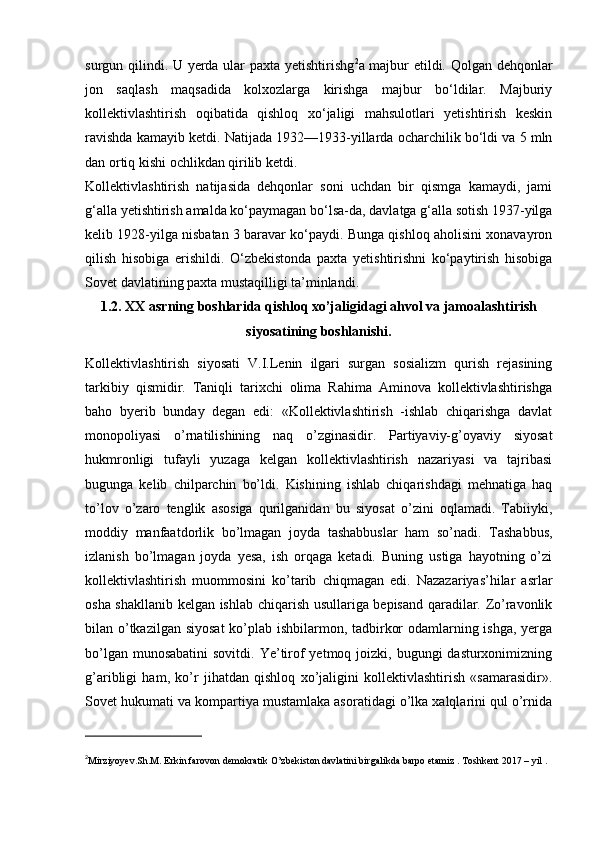surgun qilindi. U yerda ular paxta yetishtirishg 2
a majbur etildi. Qolgan dehqonlar
jon   saqlash   maqsadida   kolxozlarga   kirishga   majbur   bo‘ldilar.   Majburiy
kollektivlashtirish   oqibatida   qishloq   xo‘jaligi   mahsulotlari   yetishtirish   keskin
ravishda kamayib ketdi. Natijada 1932—1933-yillarda ocharchilik bo‘ldi va 5 mln
dan ortiq kishi ochlikdan qirilib ketdi.
Kollektivlashtirish   natijasida   dehqonlar   soni   uchdan   bir   qismga   kamaydi,   jami
g‘alla yetishtirish amalda ko‘paymagan bo‘lsa-da, davlatga g‘alla sotish 1937-yilga
kelib 1928-yilga nisbatan 3 baravar ko‘paydi. Bunga qishloq aholisini xonavayron
qilish   hisobiga   erishildi.   O‘zbekistonda   paxta   yetishtirishni   ko‘paytirish   hisobiga
Sovet davlatining paxta mustaqilligi ta’minlandi.
1.2. XX asrning boshlarida qishloq xo’jaligidagi ahvol va jamoalashtirish
siyosatining boshlanishi.
Kollektivlashtirish   siyosati   V.I.Lenin   ilgari   surgan   sosializm   qurish   rejasining
tarkibiy   qismidir.   Taniqli   tarixchi   olima   Rahima   Aminova   kollektivlashtirishga
baho   byerib   bunday   degan   edi:   «Kollektivlashtirish   -ishlab   chiqarishga   davlat
monopoliyasi   o’rnatilishining   naq   o’zginasidir.   Partiyaviy-g’oyaviy   siyosat
hukmronligi   tufayli   yuzaga   kelgan   kollektivlashtirish   nazariyasi   va   tajribasi
bugunga   kelib   chilparchin   bo’ldi.   Kishining   ishlab   chiqarishdagi   mehnatiga   haq
to’lov   o’zaro   tenglik   asosiga   qurilganidan   bu   siyosat   o’zini   oqlamadi.   Tabiiyki,
moddiy   manfaatdorlik   bo’lmagan   joyda   tashabbuslar   ham   so’nadi.   Tashabbus,
izlanish   bo’lmagan   joyda   yesa,   ish   orqaga   ketadi.   Buning   ustiga   hayotning   o’zi
kollektivlashtirish   muommosini   ko’tarib   chiqmagan   edi.   Nazazariyas’hilar   asrlar
osha shakllanib kelgan ishlab chiqarish usullariga bepisand qaradilar. Zo’ravonlik
bilan o’tkazilgan siyosat  ko’plab ishbilarmon, tadbirkor  odamlarning ishga, yerga
bo’lgan munosabatini  sovitdi. Ye’tirof  yetmoq joizki, bugungi  dasturxonimizning
g’aribligi   ham,   ko’r   jihatdan   qishloq   xo’jaligini   kollektivlashtirish   «samarasidir».
Sovet hukumati va kompartiya mustamlaka asoratidagi o’lka xalqlarini qul o’rnida
2
Mirziyoyev.Sh.M. Erkin farovon demokratik O’zbekiston davlatini birgalikda barpo etamiz . Toshkent 2017 – yil .  