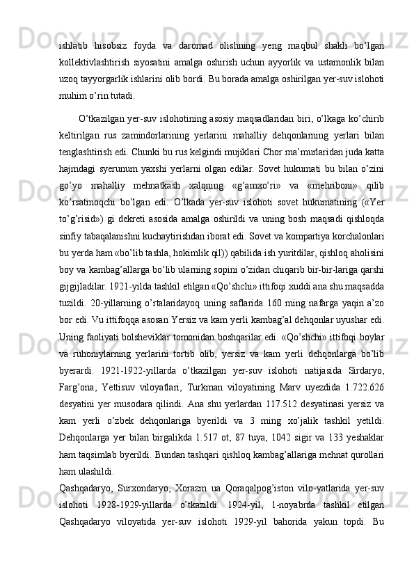ishlatib   hisobsiz   foyda   va   daromad   olishning   yeng   maqbul   shakli   bo’lgan
kollektivlashtirish   siyosatini   amalga   oshirish   uchun   ayyorlik   va   ustamonlik   bilan
uzoq tayyorgarlik ishlarini olib bordi. Bu borada amalga oshirilgan yer-suv islohoti
muhim o’rin tutadi.
           O’tkazilgan yer-suv islohotining asosiy maqsadlaridan biri, o’lkaga ko’chirib
keltirilgan   rus   zamindorlarining   yerlarini   mahalliy   dehqonlarning   yerlari   bilan
tenglashtirish edi. Chunki bu rus kelgindi mujiklari Chor ma’murlaridan juda katta
hajmdagi   syerunum   yaxshi   yerlarni   olgan   edilar.   Sovet   hukumati   bu   bilan   o’zini
go’yo   mahalliy   mehnatkash   xalqning   «g’amxo’ri»   va   «mehriboni»   qilib
ko’rsatmoqchi   bo’lgan   edi.   O’lkada   yer-suv   islohoti   sovet   hukumatining   («Yer
to’g’risid»)   gi   dekreti   asosida   amalga   oshirildi   va   uning   bosh   maqsadi   qishloqda
sinfiy tabaqalanishni kuchaytirishdan iborat edi. Sovet va kompartiya korchalonlari
bu yerda ham «bo’lib tashla, hokimlik qil)) qabilida ish yuritdilar, qishloq aholisini
boy va kambag’allarga bo’lib ularning sopini o’zidan chiqarib bir-bir-lariga qarshi
gijgijladilar. 1921-yilda tashkil etilgan «Qo’shchi» ittifoqi xuddi ana shu maqsadda
tuzildi.   20-yillarning   o’rtalaridayoq   uning   saflarida   160   ming   nafarga   yaqin   a’zo
bor edi. Vu ittifoqqa asosan Yersiz va kam yerli kambag’al dehqonlar uyushar edi.
Uning faoliyati bolsheviklar tomonidan boshqarilar edi. «Qo’shchi» ittifoqi boylar
va   ruhoniylarning   yerlarini   tortib   olib,   yersiz   va   kam   yerli   dehqonlarga   bo’lib
byerardi.   1921-1922-yillarda   o’tkazilgan   yer-suv   islohoti   natijasida   Sirdaryo,
Farg’ona,   Yettisuv   viloyatlari,   Turkman   viloyatining   Marv   uyezdida   1.722.626
desyatini   yer   musodara   qilindi.   Ana   shu   yerlardan   117.512   desyatinasi   yersiz   va
kam   yerli   o’zbek   dehqonlariga   byerildi   va   3   ming   xo’jalik   tashkil   yetildi.
Dehqonlarga   yer   bilan   birgalikda   1.517   ot,   87   tuya,   1042   sigir   va   133   yeshaklar
ham taqsimlab byerildi. Bundan tashqari qishloq kambag’allariga mehnat qurollari
ham ulashildi. 
Qashqadaryo,   Surxondaryo,   Xorazm   ua   Qoraqalpog’iston   vilo-yatlarida   yer-suv
islohoti   1928-1929-yillarda   o’tkazildi.   1924-yil,   1-noyabrda   tashkil   etilgan
Qashqadaryo   viloyatida   yer-suv   islohoti   1929-yil   bahorida   yakun   topdi.   Bu 