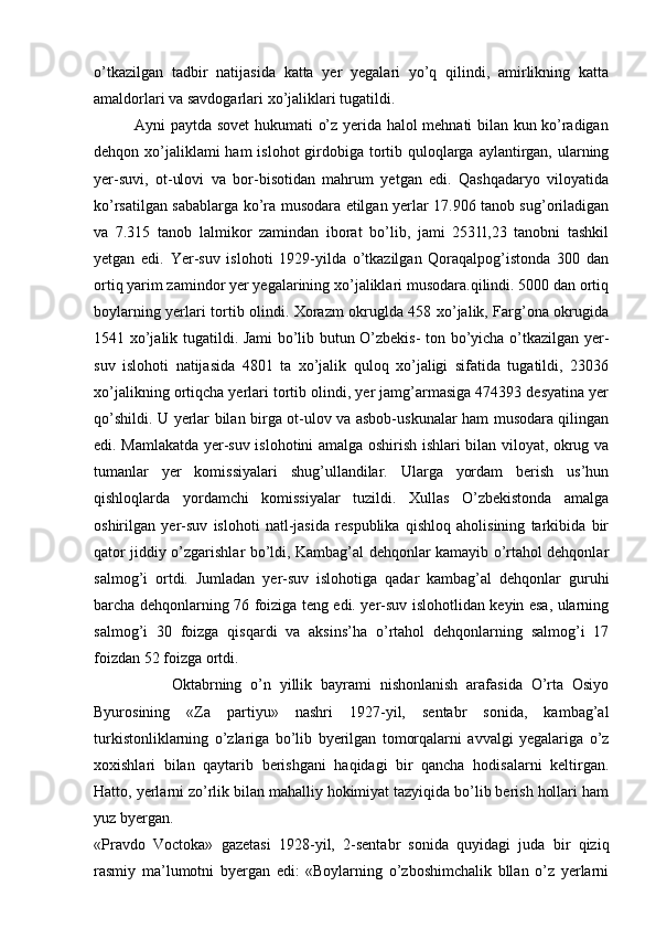o’tkazilgan   tadbir   natijasida   katta   yer   yegalari   yo’q   qilindi,   amirlikning   katta
amaldorlari va savdogarlari xo’jaliklari tugatildi.
               Ayni paytda sovet hukumati o’z yerida halol mehnati bilan kun ko’radigan
dehqon xo’jaliklami ham  islohot  girdobiga tortib quloqlarga aylantirgan, ularning
yer-suvi,   ot-ulovi   va   bor-bisotidan   mahrum   yetgan   edi.   Qashqadaryo   viloyatida
ko’rsatilgan sabablarga ko’ra musodara etilgan yerlar 17.906 tanob sug’oriladigan
va   7.315   tanob   lalmikor   zamindan   iborat   bo’lib,   jami   2531l,23   tanobni   tashkil
yetgan   edi.   Yer-suv   islohoti   1929-yilda   o’tkazilgan   Qoraqalpog’istonda   300   dan
ortiq yarim zamindor yer yegalarining xo’jaliklari musodara.qilindi. 5000 dan ortiq
boylarning yerlari tortib olindi. Xorazm okruglda 458 xo’jalik, Farg’ona okrugida
1541 xo’jalik tugatildi. Jami bo’lib butun O’zbekis- ton bo’yicha o’tkazilgan yer-
suv   islohoti   natijasida   4801   ta   xo’jalik   quloq   xo’jaligi   sifatida   tugatildi,   23036
xo’jalikning ortiqcha yerlari tortib olindi, yer jamg’armasiga 474393 desyatina yer
qo’shildi. U yerlar bilan birga ot-ulov va asbob-uskunalar ham musodara qilingan
edi. Mamlakatda yer-suv islohotini amalga oshirish ishlari bilan viloyat, okrug va
tumanlar   yer   komissiyalari   shug’ullandilar.   Ularga   yordam   berish   us’hun
qishloqlarda   yordamchi   komissiyalar   tuzildi.   Xullas   O’zbekistonda   amalga
oshirilgan   yer-suv   islohoti   natl-jasida   respublika   qishloq   aholisining   tarkibida   bir
qator jiddiy o’zgarishlar bo’ldi, Kambag’al dehqonlar kamayib o’rtahol dehqonlar
salmog’i   ortdi.   Jumladan   yer-suv   islohotiga   qadar   kambag’al   dehqonlar   guruhi
barcha dehqonlarning 76 foiziga teng edi. yer-suv islohotlidan keyin esa, ularning
salmog’i   30   foizga   qisqardi   va   aksins’ha   o’rtahol   dehqonlarning   salmog’i   17
foizdan 52 foizga ortdi.
                  Oktabrning   o’n   yillik   bayrami   nishonlanish   arafasida   O’rta   Osiyo
Byurosining   «Za   partiyu»   nashri   1927-yil,   sentabr   sonida,   kambag’al
turkistonliklarning   o’zlariga   bo’lib   byerilgan   tomorqalarni   avvalgi   yegalariga   o’z
xoxishlari   bilan   qaytarib   berishgani   haqidagi   bir   qancha   hodisalarni   keltirgan.
Hatto, yerlarni zo’rlik bilan mahalliy hokimiyat tazyiqida bo’lib berish hollari ham
yuz byergan. 
«Pravdo   Voctoka»   gazetasi   1928-yil,   2-sentabr   sonida   quyidagi   juda   bir   qiziq
rasmiy   ma’lumotni   byergan   edi:   «Boylarning   o’zboshimchalik   bllan   o’z   yerlarni 