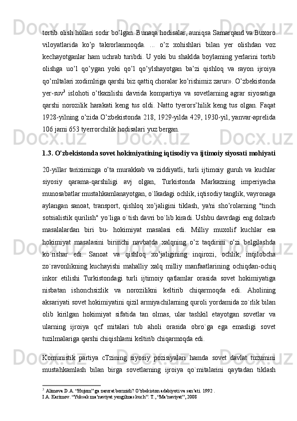 tortib olish hollari sodir bo’lgan. Bunaqa hodisalar, auniqsa Samarqand va Buxoro
viloyatlarida   ko’p   takrorlanmoqda.   ...   o’z   xohishlari   bilan   yer   olishdan   voz
kechayotganlar   ham  uchrab  turibdi. U  yoki  bu  shaklda  boylaming  yerlarini  tortib
olishga   uo’l   qo’ygan   yoki   qo’l   qo’ylshayotgan   ba’zi   qishloq   va   rayon   ijroiya
qo’mltalari xodimlriga qarshi biz qattiq choralar ko’rishimiz zarur». O’zbekistonda
yer-suv 3
  islohoti   o’tkazilishi   davrida   kompartiya   va   sovetlarning   agrar   siyosatiga
qarshi   norozilik   harakati   keng   tus   oldi.   Natto   tyerors’hilik   keng   tus   olgan.   Faqat
1928-yilning o’zida O’zbekistonda 218, 1929-yilda 429, 1930-yil, yanvar-aprelida
106 jami 653 tyerrorchilik hodisalari yuz bergan.
1.3.  O’zbekistonda sovet hokimiyatining iqtisodiy va ijtimoiy siyosati mohiyati
20-yillar   tariximizga   o’ta   murakkab   va   ziddiyatli,   turli   ijtimoiy   guruh   va   kuchlar
siyosiy   qarama-qarshiligi   avj   olgan,   Turkistonda   Markazning   imperiyacha
munosabatlar mustahkamlanayotgan, o`lkadagi ochlik, iqtisodiy tanglik, vayronaga
aylangan   sanoat,   transport,   qishloq   xo’jaligini   tiklash,   ya'ni   sho’rolarning   "tinch
sotsialistik qurilish" yo`liga o`tish davri bo`lib kiradi. Ushbu davrdagi eng dolzarb
masalalardan   biri   bu-   hokimiyat   masalasi   edi.   Milliy   muxolif   kuchlar   esa
hokimiyat   masalasini   birinchi   navbatda   xalqning   o’z   taqdirini   o’zi   belgilashda
ko`rishar   edi.   Sanoat   va   qishloq   xo’jaligining   inqirozi,   ochlik,   inqilobcha
zo`ravonlikning   kuchayishi   mahalliy   xalq   milliy   manfaatlarining   ochiqdan-ochiq
inkor   etilishi   Turkistondagi   turli   ijtimoiy   qatlamlar   orasida   sovet   hokimiyatiga
nisbatan   ishonchsizlik   va   norozilikni   keltirib   chiqarmoqda   edi.   Aholining
aksariyati sovet hokimiyatini qizil armiyachilarning quroli yordamida zo`rlik bilan
olib   kirilgan   hokimiyat   sifatida   tan   olmas,   ular   tashkil   etayotgan   sovetlar   va
ularning   ijroiya   qcf   mitalari   tub   aholi   orasida   obro`ga   ega   emasligi   sovet
tuzilmalariga qarshi chiqishlarni keltirib chiqarmoqda edi.
Komunistik   partiya   cTzining   siyosiy   pozisiyalari   hamda   sovet   davlat   tuzumini
mustahkamlash   bilan   birga   sovetlarning   ijroiya   qo`mitalarini   qaytadan   tiklash
3
  Alimova.D.A. “Hujum” ga zarurat bormidi? O’zbekiston adabiyoti va san’ati. 1992 .
I.A. Karimov. “Yuksak ma’naviyat yengilmas kuch”. T., “Ma’naviyat”, 2008 