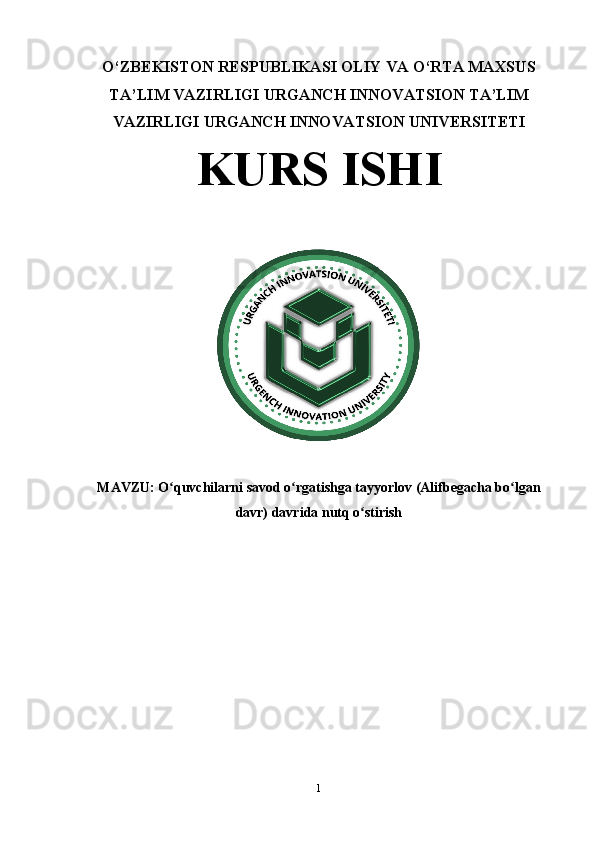 O‘ZBEKISTON RESPUBLIKASI OLIY VA O‘RTA MAXSUS
TA’LIM VAZIRLIGI URGANCH INNOVATSION TA’LIM
VAZIRLIGI URGANCH INNOVATSION UNIVERSITETI 
KURS ISHI
MAVZU:  O quvchilarni savod o rgatishga tayyorlov (Alifbegacha bo lganʻ ʻ ʻ
davr) davrida nutq o stirish	
ʻ
1 