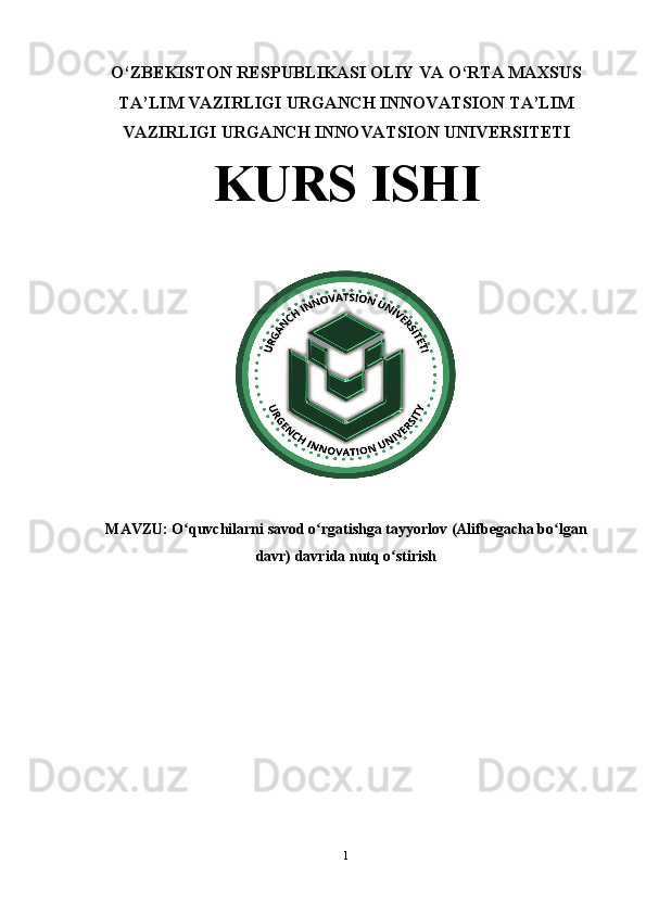 O‘ZBEKISTON RESPUBLIKASI OLIY VA O‘RTA MAXSUS
TA’LIM VAZIRLIGI URGANCH INNOVATSION TA’LIM
VAZIRLIGI URGANCH INNOVATSION UNIVERSITETI 
KURS ISHI
MAVZU:  O quvchilarni savod o rgatishga tayyorlov (Alifbegacha bo lganʻ ʻ ʻ
davr) davrida nutq o stirish	
ʻ
1