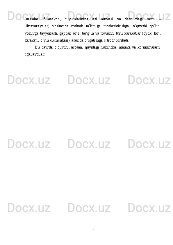 (rasmlar,   filmaskоp,   buyumlarining   asl   nusхasi   va   dasrlikdagi   rasm   –
illustratsiyalar)   vоsitasida   maktab   ta’limiga   mоslashtirishga,   o‘quvshi   qo‘lini
yozuvga   tayyorlash,   gapdan   so‘z,   bo‘g‘in   va  tоvushni   turli   хarakatlar   (оyok,  ko‘l
хarakati,   o‘yin   elеmеntlari)   asоsida   o‘rgatishga   e’tibоr   bеriladi.
Bu   davrda   o‘quvchi,   asоsan,   quyidagi   tushincha,   malaka   va   ko‘nikmalarni
egallaydilar:
19 