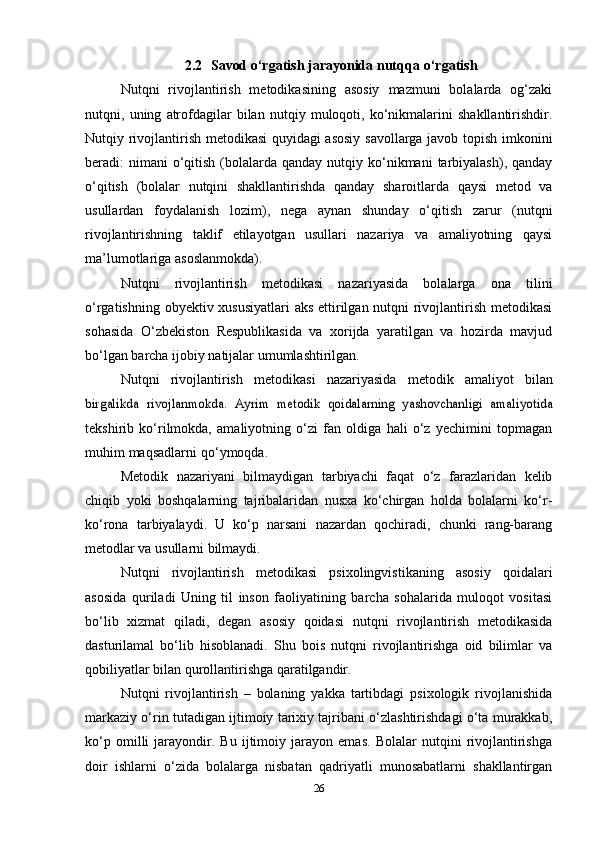 2.2 Savod   o‘rgatish jarayonida   nutqqa   o‘rgatish
Nutqni   rivojlantirish   metodikasining   asosiy   mazmuni   bolalarda   og‘zaki
nutqni,   uning   atrofdagilar   bilan   nutqiy   muloqoti,   ko‘nikmalarini   shakllantirishdir.
Nutqiy rivojlantirish metodikasi  quyidagi  asosiy savollarga javob topish imkonini
beradi:  nimani  o‘qitish  (bolalarda  qanday  nutqiy  ko‘nikmani   tarbiyalash), qanday
o‘qitish   (bolalar   nutqini   shakllantirishda   qanday   sharoitlarda   qaysi   metod   va
usullardan   foydalanish   lozim),   nega   aynan   shunday   o‘qitish   zarur   (nutqni
rivojlantirishning   taklif   etilayotgan   usullari   nazariya   va   amaliyotning   qaysi
ma’lumotlariga asoslanmokda).
Nutqni   rivojlantirish   metodikasi   nazariyasida   bolalarga   ona   tilini
o‘rgatishning obyektiv xususiyatlari  aks ettirilgan nutqni rivojlantirish metodikasi
sohasida   O‘zbekiston   Respublikasida   va   xorijda   yaratilgan   va   hozirda   mavjud
bo‘lgan barcha ijobiy natijalar umumlashtirilgan.
Nutqni   rivojlantirish   metodikasi   nazariyasida   metodik   amaliyot   bilanbirgalikda	 rivojlanmokda.	 Ayrim	 metodik   qoidalarning	 yashovchanligi	 amaliyotida
tekshirib   ko‘rilmokda,   amaliyotning   o‘zi   fan   oldiga   hali   o‘z   yechimini   topmagan
muhim   maqsadlarni   qo‘ymoqda.
Metodik   nazariyani   bilmaydigan   tarbiyachi   faqat   o‘z   farazlaridan   kelib
chiqib   yoki   boshqalarning   tajribalaridan   nusxa   ko‘chirgan   holda   bolalarni   ko‘r-
ko‘rona   tarbiyalaydi.   U   ko‘p   narsani   nazardan   qochiradi,   chunki   rang-barang
metodlar va usullarni bilmaydi.
Nutqni   rivojlantirish   metodikasi   psixolingvistikaning   asosiy   qoidalari
asosida   quriladi   Uning   til   inson   faoliyatining   barcha   sohalarida   muloqot   vositasi
bo‘lib   xizmat   qiladi,   degan   asosiy   qoidasi   nutqni   rivojlantirish   metodikasida
dasturilamal   bo‘lib   hisoblanadi.   Shu   bois   nutqni   rivojlantirishga   oid   bilimlar   va
qobiliyatlar bilan qurollantirishga qaratilgandir.
Nutqni   rivojlantirish   –   bolaning   yakka   tartibdagi   psixologik   rivojlanishida
markaziy o‘rin tutadigan ijtimoiy tarixiy tajribani o‘zlashtirishdagi o‘ta murakkab,
ko‘p   omilli   jarayondir.   Bu   ijtimoiy   jarayon   emas.   Bolalar   nutqini   rivojlantirishga
doir   ishlarni   o‘zida   bolalarga   nisbatan   qadriyatli   munosabatlarni   shakllantirgan
26 