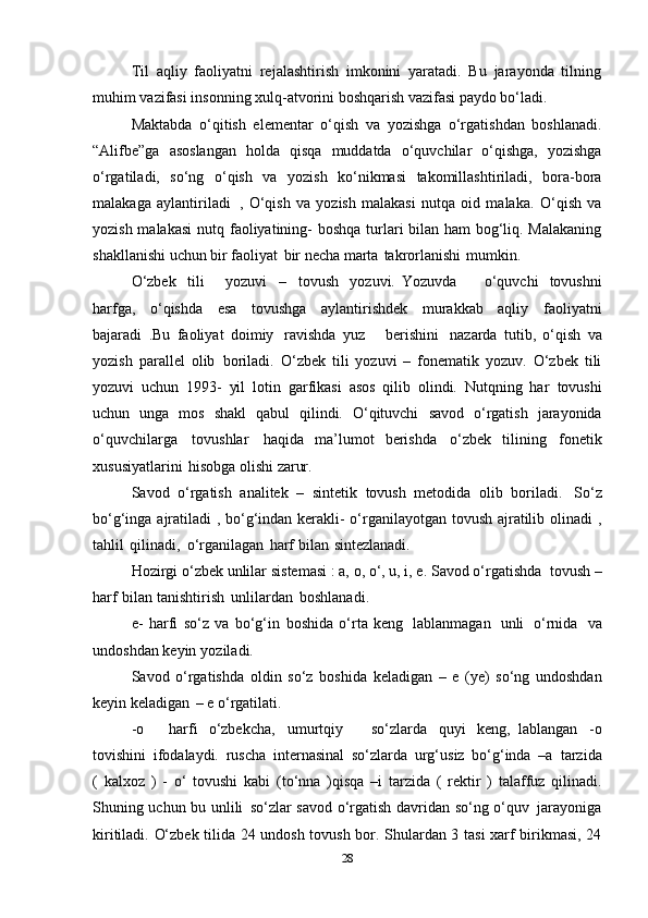 Til   aqliy   faoliyatni   rejalashtirish   imkonini   yaratadi.   Bu   jarayonda   tilning
muhim vazifasi insonning xulq-atvorini boshqarish vazifasi paydo bo‘ladi.
Maktabda   o‘qitish   elеmеntar   o‘qish   va   yozishga   o‘rgatishdan   boshlanadi.
“Alifbе”ga   asoslangan   holda   qisqa   muddatda   o‘quvchilar   o‘qishga,   yozishga
o‘rgatiladi,   so‘ng   o‘qish   va   yozish   ko‘nikmasi   takomillashtiriladi,   bora - bora
malakaga   aylantiriladi   ,   O‘qish   va   yozish   malakasi   nutqa   oid   malaka.   O‘qish   va
yozish malakasi  nutq   faoliyatining- boshqa turlari bilan ham bog‘liq. Malakaning
shakllanishi uchun bir   faoliyat   bir   nеcha   marta   takrorlanishi   mumkin.
O‘zbek   tili       yozuvi   –   tovush   yozuvi.   Yozuvda         o‘quvchi   tovushni
harfga,   o‘qishda   esa   tovushga   aylantirishdek   murakkab   aqliy   faoliyatni
bajaradi   .Bu   faoliyat   doimiy   ravishda   yuz       berishini   nazarda   tutib,   o‘qish   va
yozish   parallel   olib   boriladi.   O‘zbek   tili   yozuvi   –   fonematik   yozuv.   O‘zbek   tili
yozuvi   uchun   1993-   yil   lotin   garfikasi   asos   qilib   olindi.   Nutqning   har   tovushi
uchun   unga   mos   shakl   qabul   qilindi.   O‘qituvchi   savod   o‘rgatish   jarayonida
o‘quvchilarga   tovushlar   haqida   ma’lumot   berishda   o‘zbek   tilining   fonetik
xususiyatlarini   hisobga   olishi   zarur.
Savod   o‘rgatish   analitek   –   sintetik   tovush   metodida   olib   boriladi.   So‘z
bo‘g‘inga   ajratiladi , bo‘g‘indan kerakli- o‘rganilayotgan tovush ajratilib olinadi ,
tahlil   qilinadi,   o‘rganilagan   harf   bilan   sintezlanadi.
Hozirgi o‘zbek unlilar   sistemasi : a, o, o‘, u, i, e. Savod o‘rgatishda   tovush –
harf   bilan   tanishtirish   unlilardan   boshlanadi.
e-   harfi   so‘z   va   bo‘g‘in   boshida   o‘rta   keng   lablanmagan   unli   o‘rnida   va
undoshdan   keyin   yoziladi.
Savod   o‘rgatishda   oldin   so‘z   boshida   keladigan   –   e   (ye)   so‘ng   undoshdan
keyin   keladigan   – e   o‘rgatilati.
-o       harfi   o‘zbekcha,   umurtqiy       so‘zlarda   quyi   keng,   lablangan   -o
tovishini   ifodalaydi.   ruscha   internasinal   so‘zlarda   urg‘usiz   bo‘g‘inda   –a   tarzida
(   kalxoz   )   -   o‘   tovushi   kabi   (to‘nna   )qisqa   –i   tarzida   (   rektir   )   talaffuz   qilinadi.
Shuning uchun   bu   unlili   so‘zlar   savod   o‘rgatish   davridan   so‘ng   o‘quv   jarayoniga
kiritiladi. O‘zbеk tilida 24 undosh tovush bor. Shulardan 3 tasi xarf birikmasi, 24
28 