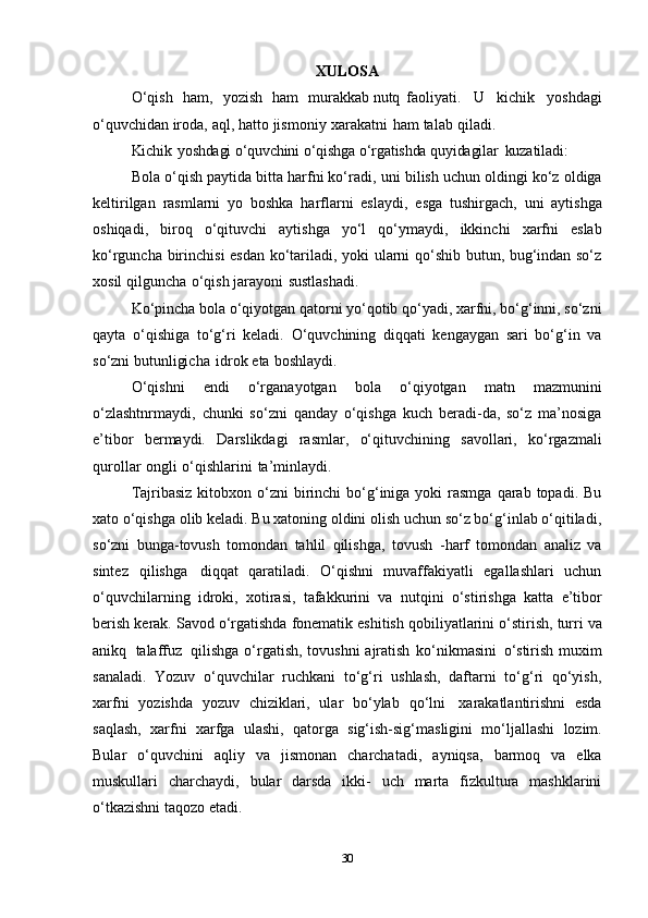 XULOSA
O‘qish   ham,   yozish   ham   murakkab nutq faoliyati.   U   kichik   yoshdagi
o‘quvchidan   iroda,   aql,   hatto   jismoniy   xarakatni   ham   talab   qiladi.
Kichik   yoshdagi   o‘quvchini   o‘qishga   o‘rgatishda quyidagilar   kuzatiladi:
Bola o‘qish paytida bitta harfni ko‘radi,   uni bilish uchun oldingi ko‘z oldiga
kеltirilgan   rasmlarni   yo   boshka   harflarni   eslaydi,   esga   tushirgach,   uni   aytishga
oshiqadi,   biroq   o‘qituvchi   aytishga   yo‘l   qo‘ymaydi,   ikkinchi   xarfni   eslab
ko‘rguncha birinchisi esdan ko‘tariladi, yoki ularni qo‘shib butun, bug‘indan so‘z
xosil   qilguncha   o‘qish   jarayoni   sustlashadi.
Ko‘pincha bola o‘qiyotgan qatorni yo‘qotib qo‘yadi, xarfni, bo‘g‘inni, so‘zni
qayta   o‘qishiga   to‘g‘ri   kеladi.   O‘quvchining   diqqati   kеngaygan   sari   bo‘g‘in   va
so‘zni   butunligicha   idrok   eta   boshlaydi.
O‘qishni   endi   o‘rganayotgan   bola   o‘qiyotgan   matn   mazmunini
o‘zlashtnrmaydi,   chunki   so‘zni   qanday   o‘qishga   kuch   bеradi-da,   so‘z   ma’nosiga
e’tibor   bеrmaydi.   Darslikdagi   rasmlar,   o‘qituvchining   savollari,   ko‘rgazmali
qurollar   ongli   o‘qishlarini   ta’minlaydi.
Tajribasiz  kitobxon o‘zni   birinchi   bo‘g‘iniga yoki   rasmga   qarab  topadi. Bu
xato o‘qishga olib kеladi. Bu xatoning oldini olish uchun so‘z bo‘g‘inlab o‘qitiladi,
so‘zni   bunga-tovush   tomondan   tahlil   qilishga,   tovush   -harf   tomondan   analiz   va
sintеz   qilishga   diqqat   qaratiladi.   O‘qishni   muvaffakiyatli   egallashlari   uchun
o‘quvchilarning   idroki,   xotirasi,   tafakkurini   va   nutqini   o‘stirishga   katta   e’tibor
bеrish   kеrak.   Savod   o‘rgatishda   fonеmatik   eshitish   qobiliyatlarini   o‘stirish,   turri   va
anikq   talaffuz   qilishga   o‘rgatish,   tovushni   ajratish   ko‘nikmasini   o‘stirish   muxim
sanaladi.   Yozuv   o‘quvchilar   ruchkani   to‘g‘ri   ushlash,   daftarni   to‘g‘ri   qo‘yish,
xarfni   yozishda   yozuv   chiziklari,   ular   bo‘ylab   qo‘lni   xarakatlantirishni   esda
saqlash,   xarfni   xarfga   ulashi,   qatorga   sig‘ish-sig‘masligini   mo‘ljallashi   lozim.
Bular   o‘quvchini   aqliy   va   jismonan   charchatadi,   ayniqsa,   barmoq   va   еlka
muskullari   charchaydi,   bular   darsda   ikki-   uch   marta   fizkultura   mashklarini
o‘tkazishni taqozo   etadi.
30 