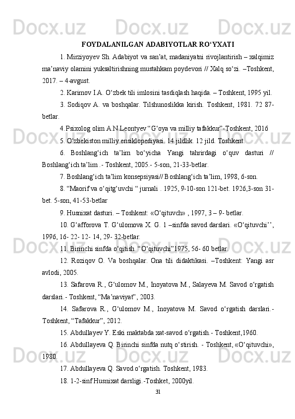 FOYDALANILGAN ADABIYOTLAR RO‘YXATI
1. Mirziyoyev Sh. Adabiyot va san’at, madaniyatni rivojlantirish – xalqimiz
ma’naviy olamini yuksaltirishning mustahkam poydevori // Xalq so‘zi. –Toshkent,
2017. – 4-avgust. 
2. Karimov I.A. O‘zbek tili imlosini tasdiqlash haqida. – Toshkent, 1995 yil.
3.   Sodiqov   A.   va   boshqalar.   Tilshunoslikka   kirish.   Toshkent,   1981.   72   87-
betlar. 
4.  
Psixolog olim A.N.Leontyev “G‘oya va milliy tafakkur”-Toshkent, 2016 
5. O‘zbekiston milliy ensiklopediyasi. 14   jildlik. 12 jild. Toshkent. 
6.   Boshlang‘ich   ta’lim   bo‘yicha   Yangi   tahrirdagi   o‘quv   dasturi   //
Boshlang‘ich ta’lim .- Toshkent, 2005.- 5-son,   21-33-betlar. 
7. Boshlang‘ich ta’lim konsepsiyasi// Boshlang‘ich ta’lim, 1998,   6-son. 
8. “Maorif va o‘qitg‘uvchi “ jurnali . 1925, 9-10-son 121-bet. 1926,3-son 31-
bet. 5-son, 41-53-betlar 
9. Husnixat dasturi. – Toshkent: «O‘qituvch» , 1997, 3 – 9- betlar. 
10. G‘afforova T. G‘ulomova X. G. 1 –sinfda savod darslari. «O‘qituvchi’’,
1996, 16- 22- 12- 14, 29- 32-betlar. 
11. Birinchi sinfda o‘qitish. “O‘qituvchi”1975, 56- 60 betlar. 
12.   Roziqov   O.   Va   boshqalar.   Ona   tili   didaktikasi.   –Toshkent:   Yangi   asr
avlodi, 2005. 
13. Safarova R., G‘ulomov M., Inoyatova M., Salayeva M. Savod o‘rgatish
darslari.- Toshkent, “Ma’naviyat”,   2003. 
14.   Safarova   R.,   G‘ulomov   M.,   Inoyatova   M.   Savod   o‘rgatish   darslari.-
Toshkent, “Tafakkur”,   2012. 
15. Abdullayev Y. Eski maktabda xat-savod o‘rgatish.- Toshkent,1960. 
16. Abdullayeva Q. Birinchi sinfda nutq o‘stirish. - Toshkent, «O‘qituvchi»,
1980. 
17. Abdullayeva Q. Savod o‘rgatish. Toshkent, 1983. 
18. 1-2-sinf Husnixat darsligi.-Toshket, 2000yil. 
31 
