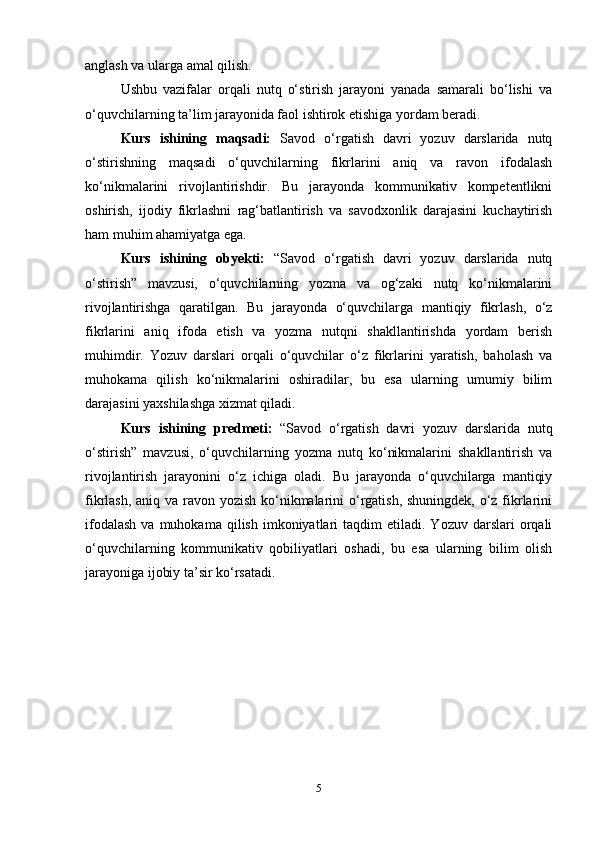 anglash va ularga amal qilish.
Ushbu   vazifalar   orqali   nutq   o‘stirish   jarayoni   yanada   samarali   bo‘lishi   va
o‘quvchilarning ta’lim jarayonida faol ishtirok etishiga yordam beradi.     
Kurs   ishining   maqsadi:   Savod   o‘rgatish   davri   yozuv   darslarida   nutq
o‘stirishning   maqsadi   o‘quvchilarning   fikrlarini   aniq   va   ravon   ifodalash
ko‘nikmalarini   rivojlantirishdir.   Bu   jarayonda   kommunikativ   kompetentlikni
oshirish,   ijodiy   fikrlashni   rag‘batlantirish   va   savodxonlik   darajasini   kuchaytirish
ham muhim ahamiyatga ega.  
Kurs   ishining   obyekti:   “Savod   o‘rgatish   davri   yozuv   darslarida   nutq
o‘stirish”   mavzusi,   o‘quvchilarning   yozma   va   og‘zaki   nutq   ko‘nikmalarini
rivojlantirishga   qaratilgan.   Bu   jarayonda   o‘quvchilarga   mantiqiy   fikrlash,   o‘z
fikrlarini   aniq   ifoda   etish   va   yozma   nutqni   shakllantirishda   yordam   berish
muhimdir.   Yozuv   darslari   orqali   o‘quvchilar   o‘z   fikrlarini   yaratish,   baholash   va
muhokama   qilish   ko‘nikmalarini   oshiradilar,   bu   esa   ularning   umumiy   bilim
darajasini yaxshilashga xizmat qiladi.
Kurs   ishining   predmeti:   “Savod   o‘rgatish   davri   yozuv   darslarida   nutq
o‘stirish”   mavzusi,   o‘quvchilarning   yozma   nutq   ko‘nikmalarini   shakllantirish   va
rivojlantirish   jarayonini   o‘z   ichiga   oladi.   Bu   jarayonda   o‘quvchilarga   mantiqiy
fikrlash, aniq va ravon yozish  ko‘nikmalarini  o‘rgatish, shuningdek, o‘z fikrlarini
ifodalash  va  muhokama  qilish   imkoniyatlari  taqdim   etiladi.  Yozuv  darslari  orqali
o‘quvchilarning   kommunikativ   qobiliyatlari   oshadi,   bu   esa   ularning   bilim   olish
jarayoniga ijobiy ta’sir ko‘rsatadi.
5 