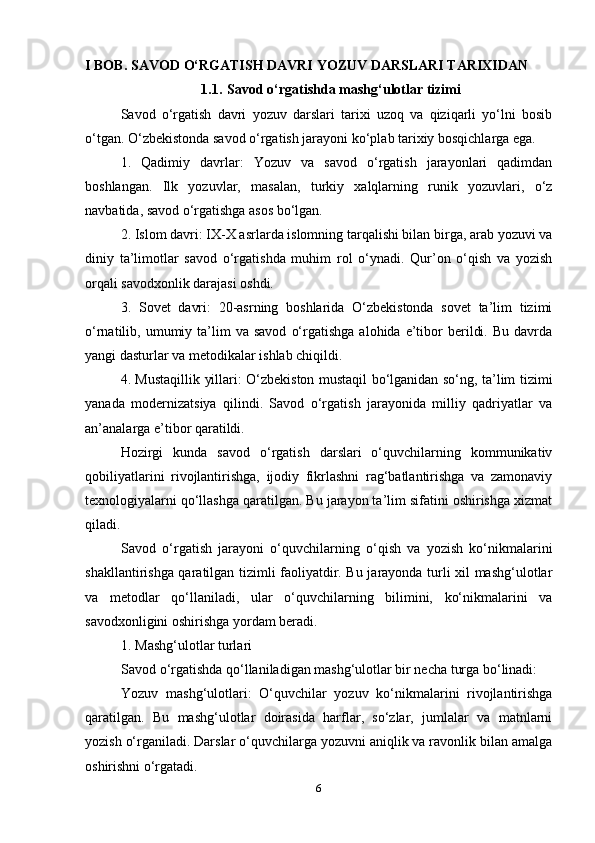 I BOB.   SAVОD   O‘RGATISH DAVRI   YOZUV   DARSLARI   TARIXIDAN 
1.1. Savоd   o‘rgatishda   mashg‘ulоtlar   tizimi
Savod   o‘rgatish   davri   yozuv   darslari   tarixi   uzoq   va   qiziqarli   yo‘lni   bosib
o‘tgan. O‘zbekistonda savod o‘rgatish jarayoni ko‘plab tarixiy bosqichlarga ega. 
1.   Qadimiy   davrlar:   Yozuv   va   savod   o‘rgatish   jarayonlari   qadimdan
boshlangan.   Ilk   yozuvlar,   masalan,   turkiy   xalqlarning   runik   yozuvlari,   o‘z
navbatida, savod o‘rgatishga asos bo‘lgan.
2. Islom davri: IX-X asrlarda islomning tarqalishi bilan birga, arab yozuvi va
diniy   ta’limotlar   savod   o‘rgatishda   muhim   rol   o‘ynadi.   Qur’on   o‘qish   va   yozish
orqali savodxonlik darajasi oshdi.
3.   Sovet   davri:   20-asrning   boshlarida   O‘zbekistonda   sovet   ta’lim   tizimi
o‘rnatilib,  umumiy  ta’lim   va  savod   o‘rgatishga   alohida  e’tibor   berildi.  Bu   davrda
yangi dasturlar va metodikalar ishlab chiqildi.
4. Mustaqillik yillari: O‘zbekiston mustaqil bo‘lganidan so‘ng, ta’lim tizimi
yanada   modernizatsiya   qilindi.   Savod   o‘rgatish   jarayonida   milliy   qadriyatlar   va
an’analarga e’tibor qaratildi.
Hozirgi   kunda   savod   o‘rgatish   darslari   o‘quvchilarning   kommunikativ
qobiliyatlarini   rivojlantirishga,   ijodiy   fikrlashni   rag‘batlantirishga   va   zamonaviy
texnologiyalarni qo‘llashga qaratilgan. Bu jarayon ta’lim sifatini oshirishga xizmat
qiladi.
Savod   o‘rgatish   jarayoni   o‘quvchilarning   o‘qish   va   yozish   ko‘nikmalarini
shakllantirishga qaratilgan tizimli faoliyatdir. Bu jarayonda turli xil mashg‘ulotlar
va   metodlar   qo‘llaniladi,   ular   o‘quvchilarning   bilimini,   ko‘nikmalarini   va
savodxonligini oshirishga yordam beradi.
1. Mashg‘ulotlar turlari
Savod o‘rgatishda qo‘llaniladigan mashg‘ulotlar bir necha turga bo‘linadi:
Yozuv   mashg‘ulotlari:   O‘quvchilar   yozuv   ko‘nikmalarini   rivojlantirishga
qaratilgan.   Bu   mashg‘ulotlar   doirasida   harflar,   so‘zlar,   jumlalar   va   matnlarni
yozish o‘rganiladi. Darslar o‘quvchilarga yozuvni aniqlik va ravonlik bilan amalga
oshirishni o‘rgatadi.
6 