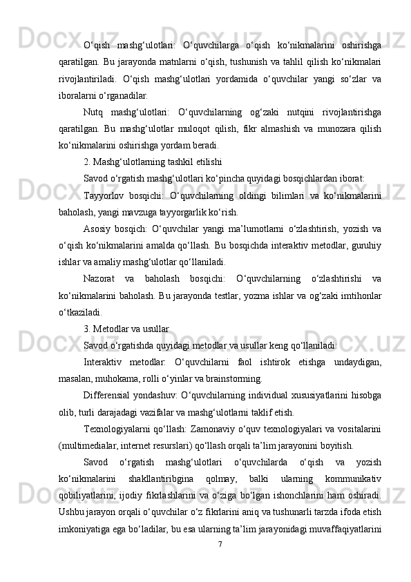 O‘qish   mashg‘ulotlari:   O‘quvchilarga   o‘qish   ko‘nikmalarini   oshirishga
qaratilgan.   Bu   jarayonda   matnlarni   o‘qish,   tushunish   va   tahlil   qilish   ko‘nikmalari
rivojlantiriladi.   O‘qish   mashg‘ulotlari   yordamida   o‘quvchilar   yangi   so‘zlar   va
iboralarni o‘rganadilar.
Nutq   mashg‘ulotlari:   O‘quvchilarning   og‘zaki   nutqini   rivojlantirishga
qaratilgan.   Bu   mashg‘ulotlar   muloqot   qilish,   fikr   almashish   va   munozara   qilish
ko‘nikmalarini oshirishga yordam beradi.
2. Mashg‘ulotlarning tashkil etilishi
Savod o‘rgatish mashg‘ulotlari ko‘pincha quyidagi bosqichlardan iborat:
Tayyorlov   bosqichi:   O‘quvchilarning   oldingi   bilimlari   va   ko‘nikmalarini
baholash, yangi mavzuga tayyorgarlik ko‘rish.
Asosiy   bosqich:   O‘quvchilar   yangi   ma’lumotlarni   o‘zlashtirish,   yozish   va
o‘qish ko‘nikmalarini amalda qo‘llash. Bu bosqichda interaktiv metodlar, guruhiy
ishlar va amaliy mashg‘ulotlar qo‘llaniladi.
Nazorat   va   baholash   bosqichi:   O‘quvchilarning   o‘zlashtirishi   va
ko‘nikmalarini baholash. Bu jarayonda testlar, yozma ishlar va og‘zaki imtihonlar
o‘tkaziladi.
3. Metodlar va usullar
Savod o‘rgatishda quyidagi metodlar va usullar keng qo‘llaniladi:
Interaktiv   metodlar:   O‘quvchilarni   faol   ishtirok   etishga   undaydigan,
masalan, muhokama, rolli o‘yinlar va brainstorming.
Differensial  yondashuv:   O‘quvchilarning  individual  xususiyatlarini   hisobga
olib, turli darajadagi vazifalar va mashg‘ulotlarni taklif etish.
Texnologiyalarni  qo‘llash:  Zamonaviy o‘quv texnologiyalari va vositalarini
(multimedialar, internet resurslari) qo‘llash orqali ta’lim jarayonini boyitish.
Savod   o‘rgatish   mashg‘ulotlari   o‘quvchilarda   o‘qish   va   yozish
ko‘nikmalarini   shakllantiribgina   qolmay,   balki   ularning   kommunikativ
qobiliyatlarini,   ijodiy   fikrlashlarini   va   o‘ziga   bo‘lgan   ishonchlarini   ham   oshiradi.
Ushbu jarayon orqali o‘quvchilar o‘z fikrlarini aniq va tushunarli tarzda ifoda etish
imkoniyatiga ega bo‘ladilar, bu esa ularning ta’lim jarayonidagi muvaffaqiyatlarini
7 