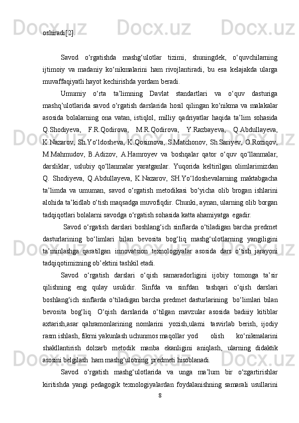 oshiradi[2]. 
Savod   o‘rgatishda   mashg‘ulotlar   tizimi,   shuningdek,   o‘quvchilarning
ijtimoiy   va   madaniy   ko‘nikmalarini   ham   rivojlantiradi,   bu   esa   kelajakda   ularga
muvaffaqiyatli hayot kechirishda yordam beradi.
Umumiy   o‘rta   ta’limning   Davlat   standartlari   va   o‘quv   dasturiga
mashq’ulotlarida   savod  o‘rgatish   darslarida   hosil  qilingan  ko‘nikma   va  malakalar
asosida   bolalarning   ona   vatan,   istiqlol,   milliy   qadriyatlar   haqida   ta’lim   sohasida
Q.Shodiyeva,   F.R.Qodirova,   M.R.Qodirova,   Y.Razbayeva,   Q.Abdullayeva,
K.Nazarov,   Sh.Yo‘ldosheva,   K.Qosimova,   S.Matchonov,   Sh.Sariyev,   O.Roziqov,
M.Mahmudov,   B.Adizov,   A.Hamroyev   va   boshqalar   qator   o‘quv   qo‘llanmalar,
darsliklar,   uslubiy   qo‘llanmalar   yaratganlar.   Yuqorida   keltirilgan   olimlarimizdan
Q.   Shodiyeva,   Q.Abdullayeva,   K.Nazarov,   SH.Yo‘ldoshevalarning   maktabgacha
ta’limda   va   umuman,   savod   o‘rgatish   metodikasi   bo‘yicha   olib   brogan   ishlarini
alohida   ta’kidlab   o‘tish   maqsadga   muvofiqdir.   Chunki, aynan, ularning olib borgan
tadqiqotlari bolalarni savodga   o‘rgatish   sohasida   katta   ahamiyatga   egadir.
  Savod  o‘rgatish  darslari  boshlang‘ich  sinflarda o‘tiladigan barcha  predmet
dasturlarining   bo‘limlari   bilan   bevosita   bog‘liq   mashg‘ulotlarning   yangiligini
ta’minlashga  qaratilgan innovatsion   texnologiyalar   asosida   dars   o‘tish   jarayoni
tadqiqotimizning ob’ektini tashkil etadi.  
Savod   o‘rgatish   darslari   o‘qish   samaradorligini   ijobiy   tomonga   ta’sir
qilishning   eng   qulay   usulidir.   Sinfda   va   sinfdan   tashqari   o‘qish   darslari
boshlang‘ich   sinflarda   o‘tiladigan   barcha   predmet   dasturlarining     bo‘limlari   bilan
bevosita   bog‘liq.   O‘qish   darslarida   o‘tilgan   mavzular   asosida   badiiiy   kitiblar
axtarish,asar   qahramonlarining   nomlarini   yozish,ularni   tasvirlab   berish,   ijodiy
rasm ishlash, fikrni yakunlash uchunmos maqollar yod   olish   ko‘nikmalarini
shakllantirish   dolzarb   metodik   manba   ekanligini   aniqlash,   ularning   didaktik
asosini   belgilash   ham   mashg‘ulotning   predmeti   hisoblanadi.
Savod   o‘rgatish   mashg‘ulotlarida   va   unga   ma’lum   bir   o‘zgartirishlar
kiritishda   yangi   pedagogik   texnologiyalardan   foydalanishning   samarali   usullarini
8 