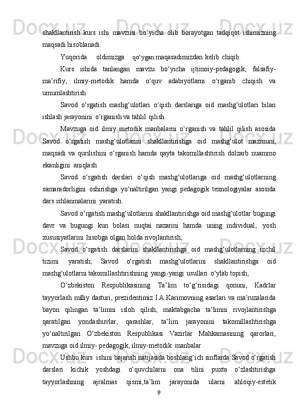 shakllantirish   kurs   ishi   mavzusi   bo‘yicha   olib   borayotgan   tadqiqot   ishimizning
maqsadi   hisoblanadi.
Yuqorida oldimizgaqo‘ygan	  maqasadimizdan   kelib   chiqib:
Kurs   ishida   tanlangan   mavzu   bo‘yicha   ijtimoiy-pedagogik,   falsafiy-
ma’rifiy,   ilmiy-metodik   hamda   o‘quv   adabiyotlarni   o‘rganib   chiqish   va
umumlashtirish.
Savod   o‘rgatish   mashg‘ulotlari   o‘qish   darslariga   oid   mashg‘ulotlari   bilan
ishlash   jarayonini   o‘rganish   va   tahlil   qilish.
Mavzuga   oid   ilmiy   metodik   manbalarni   o‘rganish   va   tahlil   qilish   asosida
Savod   o‘rgatish   mashg‘ulotlarini   shakllantirishga   oid   mashg‘ulot   mazmuni,
maqsadi   va   qurilishini   o‘rganish   hamda   qayta   takomillashtirish   dolzarb   nuammo
ekanligini   aniqlash.
Savod   o‘rgatish   darslari   o‘qish   mashg‘ulotlariga   oid   mashg‘ulotlarning
samaradorligini   oshirishga   yo‘naltirilgan   yangi   pedagogik   texnologiyalar   asosida
dars   ishlanmalarini   yaratish.
Savod   o‘rgatish   mashg‘ulotlarini   shakllantirishga   oid   mashg‘ulotlar   bugungi
davr   va   bugungi   kun   bolasi   nuqtai   nazarini   hamda   uning   individual,   yosh
xususiyatlarini   hisobga   olgan holda   rivojlantirish;
Savod   o‘rgatish   darslarini   shakllantirishga   oid   mashg‘ulotlarning   izchil
tizimi   yaratish;   Savod   o‘rgatish   mashg‘ulotlarini   shakllantirishga   oid
mashg‘ulotlarni   takomillashtirishning   yangi-yangi   usullari   o‘ylab   topish;
O‘zbekiston   Respublikasining  
Ta’lim  	to‘	g‘	risidagi  	qonun	i,  	K	adrlar	
tayy	orlash
 	m	illi	y   dasturi, prezidentimiz I.A.Karimovning asarlari va ma’ruzalarida
bayon   qilingan   ta’limni   isloh   qilish,   maktabgacha   ta’limni   rivojlantirishga
qaratilgan   yondashuvlar,   qarashlar,   ta’lim   jarayonini   takomillashtirishga
yo‘naltirilgan   O‘zbekiston   Respublikasi   Vazirlar   Mahkamasining   qarorlari,
mavzuga oid ilmiy-   pedagogik,   ilmiy-metodik   manbalar 
Ushbu   kurs   ishini   bajarish natijasida boshlang‘ich sinflarda Savod o‘rgatish
darslari   kichik   yoshdagi   o‘quvchilarni   ona   tilini   puxta   o‘zlashtirishga
tayyorlashning   ajralmas   qismi,ta’lim   jarayonida   ularni   ahloqiy-estetik
9