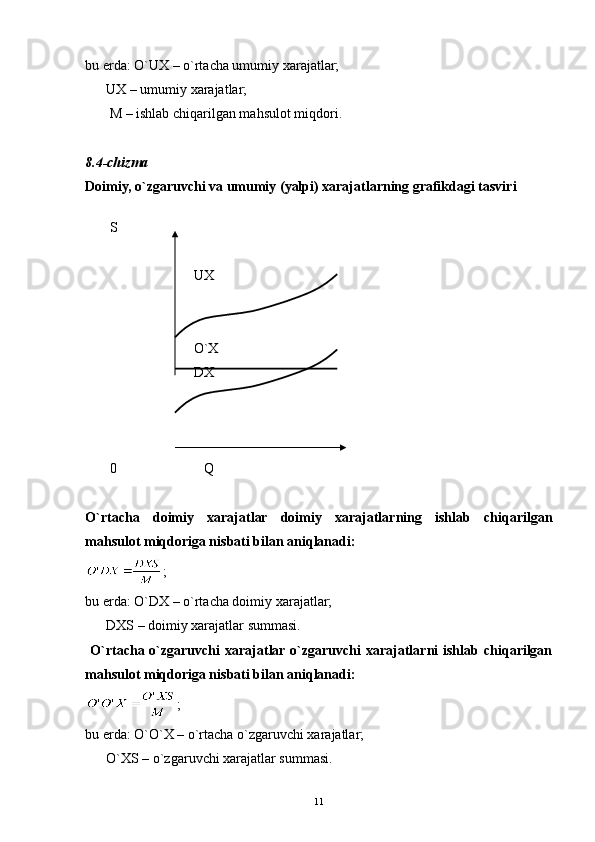 11bu erda:  O`UX  – o`rtacha umumiy xarajatlar;
       UX  – umumiy xarajatlar;
        M  – ishlab chiqarilgan mahsulot miqdori.
   
8 .4-chizma 
Doimiy, o`zgaruvchi va umumiy (yalpi) xarajatlarning grafikdagi tasviri
   
         S            
                                 UX
                                 O`X
                                 DX
         0                             Q
O`rtacha   doimiy   xarajatlar   doimiy   xarajatlarning   ishlab   chiqarilgan
mahsulot miqdoriga nisbati bilan aniqlanadi:
;
bu erda:  O`DX  – o`rtacha doimiy xarajatlar;
       DX S – doimiy xarajatlar summasi.
  O`rtacha o`zgaruvchi  xarajatlar  o`zgaruvchi   xarajatlarni  ishlab  chiqarilgan
mahsulot miqdoriga nisbati bilan aniqlanadi:
;
bu erda:  O`O`X  – o`rtacha o`zgaruvchi xarajatlar;
       O`X S – o`zgaruvchi xarajatlar summasi. 