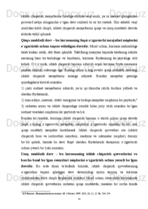 14Ishlab chiqarish xarajatlarini hisobga olishda vaqt omili, ya`ni xarajat qilingandan
pirovard natija olinguncha o`tgan davr sezilarli ta`sir ko`rsatadi. Shu sababli vaqt
omilidan kelib chiqib, ishlab chiqarish xarajatlarini qisqa va uzoq muddatli davrda
alohida tahlil qilinadi.
Qisqa muddatli davr – bu korxonaning  faqat   o`zgaruvchi xarajatlari miqdorini
o`zgartirish uchun taqozo etiladigan davrdir.   Misol uchun, korxona mahsulotiga
talab keskin oshdi, deb faraz qilaylik. Taklifning muayyan hajmida talabning oshishi
narxning   ham   ko`tarilishiga   va   binobarin,   korxona   foydasining   ko`payishiga   olib
keladi. O`z o`rnida, ishlab chiqarish hajmini oshirish orqali korxona foyda massasini
yanada oshirish imkoniga ega. Buning uchun u eng avvalo qisqa muddatli davrdagi
ishlab   chiqarish   xarajatlarini   amalga   oshiradi.   Bunday   xarajatlar   qatoriga
quyidagilarni kiritish mumkin:
1)   jonli   mehnat   xarajatlarini   oshirish,   ya`ni   qo`shimcha   ishchi   kuchini   yollash   va
ulardan foydalanish;
2) xom-ashyo, material, elektr energiyasi va boshqa xarajatlar miqdorini ko`paytirish; 4
3)   nisbatan   arzon   va   ishlab   chiqarishga   osonlik   bilan   joriy   etish   mumkin   bo`lgan
mehnat vositalari miqdorini ko`paytirish va h.k.
Bundan   ko`rinadiki,   korxona   ishlab   chiqarish   hajmini   o`stirish   uchun   qisqa   davrda
faqat   o`zining   o`zgaruvchi   xarajatlari   miqdorini   o`zgartirishi   mumkin   bo`lib,   ular
qisqa   muddatli   xarajatlar   hisoblanadi.   Ishlab   chiqarish   quvvatlari   esa   (ishlab
chiqarish   bino   va   inshootlari   maydoni,   mashina   va   uskunalar   miqdori)   doimiy
bo`lib   qoladi,   hamda   bu   davr   faqat   ulardan   foydalanish   darajasini   o`zgartirish
uchun yetarli bo`lishi mumkin.
Uzoq   muddatli   davr   –   bu   korxonaning   ishlab   chiqarish   quvvatlarini   va
barcha   band   bo`lgan   resurslari   miqdorini   o`zgartirish   uchun   yetarli   bo`lgan
davrdir.   Bu   erda   shuni   ta`kidlash   lozimki,   ishlab   chiqarish   quvvatlarining
o`zgarishini   taqozo   qiladigan   davr   davomiyligi   ayrim   tarmoq   va   korxona
xususiyatidan kelib chiqib farqlanishi mumkin. Misol uchun, tikuvchilik korxonasida
ishlab   chiqarish   quvvatlarini   nisbatan   qisqa   muddatda,   masalan   bir   necha   kunda
4
  E.F.Borisov. Ekonomicheskaya teoriya. M. «Yurist» 1999. Gl.9, 10, 11, 12 Str. 234-354. 