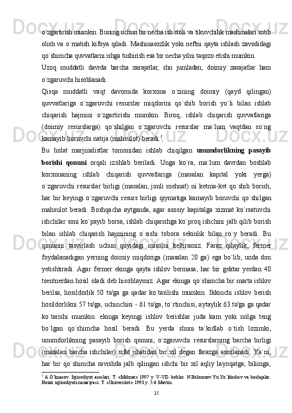 15o`zgartirish mumkin. Buning uchun bir necha ish stoli va tikuvchilik mashinalari sotib
olish va o`rnatish  kifoya  qiladi.  Mashinasozlik yoki  neftni  qayta ishlash zavodidagi
qo`shimcha quvvatlarni ishga tushirish esa bir necha yilni taqozo etishi mumkin.
Uzoq   muddatli   davrda   barcha   xarajatlar,   shu   jumladan,   doimiy   xarajatlar   ham
o`zgaruvchi hisoblanadi. 
Qisqa   muddatli   vaqt   davomida   korxona   o`zining   doimiy   (qayd   qilingan)
quvvatlariga   o`zgaruvchi   resurslar   miqdorini   qo`shib   borish   yo`li   bilan   ishlab
chiqarish   hajmini   o`zgartirishi   mumkin.   Biroq,   ishlab   chiqarish   quvvatlariga
(doimiy   resurslarga)   qo`shilgan   o`zgaruvchi   resurslar   ma`lum   vaqtdan   so`ng
kamayib boruvchi natija (mahsulot) beradi. 5
Bu   holat   marjinalistlar   tomonidan   ishlab   chiqilgan   unumdorlikning   pasa yib
borishi   qonuni   orqali   izohlab   beriladi.   Unga   ko`ra,   ma`lum   davrdan   boshlab
korxonaning   ishlab   chiqarish   quvvatlariga   (masalan   kapital   yoki   yerga)
o`zgaruvchi   resurslar   birligi   (masalan,   jonli   mehnat)   ni   ketma-ket   qo`shib   borish,
har  bir  keyingi   o`zgaruvchi   resurs  birligi  qiymatiga  kamayib boruvchi   qo`shi lgan
mahsulot   beradi.   Boshqacha   aytganda,   agar   asosiy   kapitalga   xizmat   ko`rsatuvchi
ishchilar soni ko`payib borsa, ishlab chiqarishga ko`proq ishchini jalb qilib borish
bilan   ishlab   chiqarish   hajmining   o`sishi   tobora   sekinlik   bilan   ro`y   beradi.   Bu
qonunni   tasvirlash   uchun   quyidagi   misolni   keltiramiz.   Faraz   qilaylik,   fermer
foydalanadigan   yerning   doimiy   miqdoriga   (masalan   20   ga)   ega   bo`lib,   unda   don
yetishtiradi.   Agar   fermer   ekinga   qayta   ishlov   bermasa,   har   bir   gektar   yerdan   40
tsentnerdan hosil oladi deb hisoblaymiz. Agar ekinga qo`shimcha bir marta ishlov
berilsa,   hosildorlik   50   ts/ga   ga   qadar   ko`tarilishi   mumkin.   Ikkinchi   ishlov   berish
hosildorlikni 57 ts/ga, uchinchisi - 61 ts/ga, to`rtinchisi, aytaylik 63 ts/ga ga qadar
ko`tarishi   mumkin.   ekinga   keyingi   ishlov   berishlar   juda   kam   yoki   nolga   teng
bo`lgan   qo`shimcha   hosil   beradi.   Bu   yerda   shuni   ta`kidlab   o`tish   lozimki,
unumdorlikning   pasayib   borish   qonuni,   o`zgaruvchi   resurslarning   barcha   birligi
(masalan   barcha   ishchilar)   sifat   jihatidan   bir   xil   degan   farazga   asoslanadi.   Ya`ni,
har   bir   qo`shimcha   ravishda   jalb   qilingan   ishchi   bir   xil   aqliy   layoqatga,   bilimga,
5
  A.O`lmasov. Iqtisodiyot asoslari. T. «Mehnat» 1997 y. V-VII- boblar. N.Beknozov.Yu.Yo`ldoshev va boshqalar.
Bozor iqtisodiyoti nazariyasi. T. «Universitet» 1993 y. 5-6 Mavzu. 