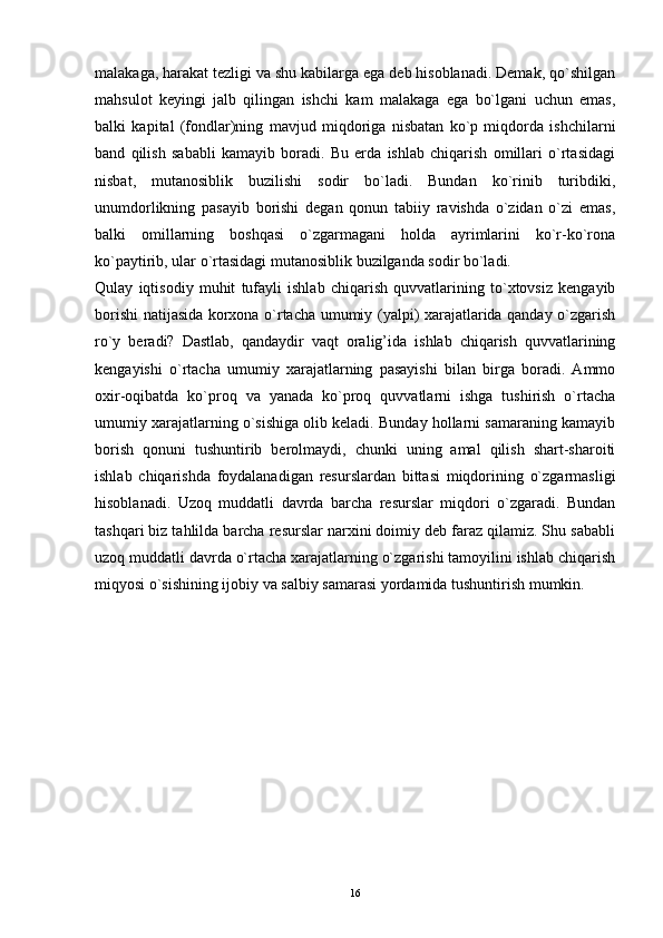 16malakaga, harakat tezligi va shu kabilarga ega deb hisoblanadi. Demak, qo`shilgan
mahsulot   keyingi   jalb   qilingan   ishchi   kam   malakaga   ega   bo`lgani   uchun   emas,
balki   kapital   (fondlar)ning   mavjud   miqdoriga   nisbatan   ko`p   miqdorda   ishchilarni
band   qilish   sababli   kamayib   boradi.   Bu   erda   ishlab   chiqarish   omillari   o`rtasidagi
nisbat,   mutanosiblik   buzilishi   sodir   bo`ladi.   Bundan   ko`rinib   turibdiki,
unumdorlikning   pasayib   borishi   degan   qonun   tabiiy   ravishda   o`zidan   o`zi   emas,
balki   omillarning   boshqasi   o`zgarmagani   holda   ayrimlarini   ko`r-ko`rona
ko`paytirib, ular o`rtasidagi mutanosiblik buzilganda sodir bo`ladi.
Qulay   iqtisodiy   muhit   tufayli   ishlab   chiqarish   quvvatlarining   to`xtovsiz   kengayib
borishi natijasida korxona o`rtacha umumiy (yalpi) xarajatlarida qanday o`zgarish
ro`y   beradi?   Dastlab,   qandaydir   vaqt   oralig’ida   ishlab   chiqarish   quvvatlarining
kengayishi   o`rtacha   umumiy   xarajatlarning   pasayishi   bilan   birga   boradi.   Ammo
oxir-oqibatda   ko`proq   va   yanada   ko`proq   quvvatlarni   ishga   tushirish   o`rtacha
umumiy xarajatlarning o`sishiga olib keladi. Bunday hollarni samaraning kamayib
borish   qonuni   tushuntirib   berolmaydi,   chunki   uning   amal   qilish   shart-sharoiti
ishlab   chiqarishda   foydalanadigan   resurslardan   bittasi   miqdorining   o`zgarmasligi
hisoblanadi.   Uzoq   muddatli   davrda   barcha   resurslar   miqdori   o`zgaradi.   Bundan
tashqari biz tahlilda barcha resurslar narxini doimiy deb faraz qilamiz. Shu sababli
uzoq muddatli davrda o`rtacha xarajatlarning o`zgarishi tamoyilini ishlab chiqarish
miqyosi o`sishining ijobiy va salbiy samarasi yordamida tushuntirish mumkin. 