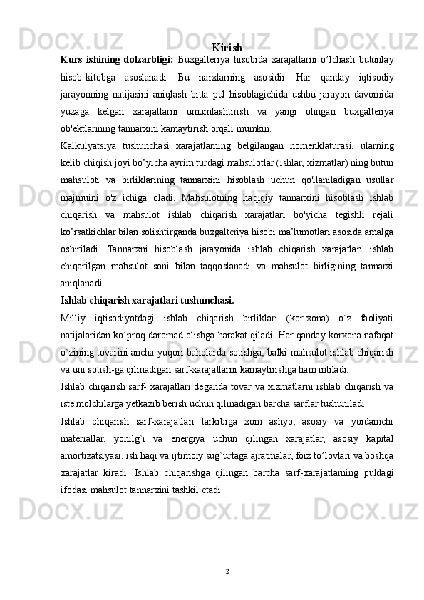 2Kirish
Kurs   ishining   dolzarbligi:   Buxgalteriya   hisobida   xarajatlarni   o’lchash   butunlay
hisob-kitobga   asoslanadi.   Bu   narxlarning   asosidir.   Har   qanday   iqtisodiy
jarayonning   natijasini   aniqlash   bitta   pul   hisoblagichida   ushbu   jarayon   davomida
yuzaga   kelgan   xarajatlarni   umumlashtirish   va   yangi   olingan   buxgalteriya
ob'ektlarining tannarxini kamaytirish orqali mumkin.
Kalkulyatsiya   tushunchasi   xarajatlarning   belgilangan   nomenklaturasi,   ularning
kelib chiqish joyi bo’yicha ayrim turdagi mahsulotlar (ishlar, xizmatlar) ning butun
mahsuloti   va   birliklarining   tannarxini   hisoblash   uchun   qo'llaniladigan   usullar
majmuini   o'z   ichiga   oladi.   Mahsulotning   haqiqiy   tannarxini   hisoblash   ishlab
chiqarish   va   mahsulot   ishlab   chiqarish   xarajatlari   bo'yicha   tegishli   rejali
ko’rsatkichlar bilan solishtirganda buxgalteriya hisobi ma’lumotlari asosida amalga
oshiriladi.   Tannarxni   hisoblash   jarayonida   ishlab   chiqarish   xarajatlari   ishlab
chiqarilgan   mahsulot   soni   bilan   taqqoslanadi   va   mahsulot   birligining   tannarxi
aniqlanadi.
Ishlab chiqarish xarajatlari tushunchasi.
Milliy   iqtisodiyotdagi   ishlab   chiqarish   birliklari   (kor-xona)   o`z   faoliyati
natijalaridan ko`proq daromad olishga harakat qiladi. Har qanday korxona nafaqat
o`zining tovarini ancha yuqori baholarda sotishga, balki mahsulot ishlab chiqarish
va uni sotish-ga qilinadigan sarf-xarajatlarni kamaytirishga ham intiladi.
Ishlab chiqarish sarf-  xarajatlari  deganda  tovar  va xizmatlarni  ishlab  chiqarish  va
iste'molchilarga yetkazib berish uchun qilinadigan barcha sarflar tushuniladi.
Ishlab   chiqarish   sarf-xarajatlari   tarkibiga   xom   ashyo,   asosiy   va   yordamchi
materiallar,   yonilg`i   va   energiya   uchun   qilingan   xarajatlar,   asosiy   kapital
amortizatsiyasi, ish haqi va ijtimoiy sug`urtaga ajratmalar, foiz to’lovlari va boshqa
xarajatlar   kiradi.   Ishlab   chiqarishga   qilingan   barcha   sarf-xarajatlarning   puldagi
ifodasi mahsulot tannarxini tashkil etadi. 