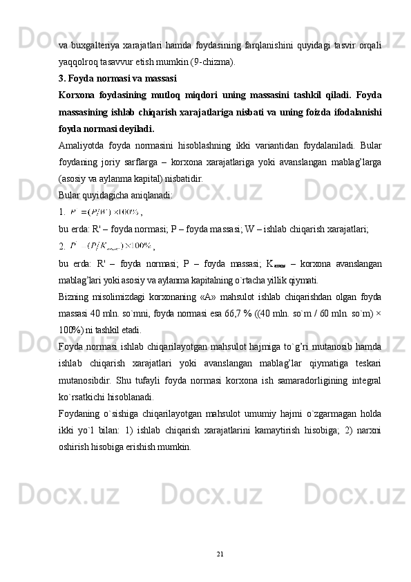 21va   buxgalteriya   xarajatlari   hamda   foydasining   farqlanishini   quyidagi   tasvir   orqali
yaqqolroq tasavvur etish mumkin (9-chizma).
3.  Foyda normasi va massasi
Korxona   foydasining   mutl o q   miqdori   uning   massasini   tashkil   qiladi.   Foyda
massasining ishlab chiqarish xarajatlariga nisbati va uning foizda ifodalanishi
foyda normasi deyiladi. 
Amaliyotda   foyda   normasini   hisoblashning   ikki   variantidan   foydalaniladi.   Bular
foydaning   joriy   sarflarga   –   korxona   xarajatlariga   yoki   avanslangan   mablag’larga
(asosiy va aylanma kapital) nisbatidir. 
Bular quyidagicha aniqlanadi:
1.  ,
bu erda: R' – foyda normasi; P – foyda massasi; W – ishlab chiqarish xarajatlari;
2.  ,
bu   erda:   R'   –   foyda   normasi;   P   –   foyda   massasi;   K
avans   –   korxona   avanslangan
mablag’lari yoki asosiy va aylanma kapitalning o`rtacha yillik qiymati.
Bizning   misolimizdagi   korxonaning   «A»   mahsulot   ishlab   chiqarishdan   olgan   foyda
massasi 40 mln. so`mni, foyda normasi esa 66,7 % ((40 mln. so`m / 60 mln. so`m) ×
100%) ni tashkil etadi. 
Foyda normasi  ishlab chiqarilayotgan mahsulot  hajmiga to`g’ri  mutanosib  hamda
ishlab   chiqarish   xarajatlari   yoki   avanslangan   mablag’lar   qiymatiga   teskari
mutanosibdir.   Shu   tufayli   foyda   normasi   korxona   ish   samaradorligining   integral
ko`rsatkichi hisoblanadi.
Foydaning   o`sishiga   chiqarilayotgan   mahsulot   umumiy   hajmi   o`zgarmagan   holda
ikki   yo`l   bilan:   1)   ishlab   chiqarish   xarajatlarini   kamaytirish   hisobiga;   2)   narxni
oshirish hisobiga erishish mumkin.  