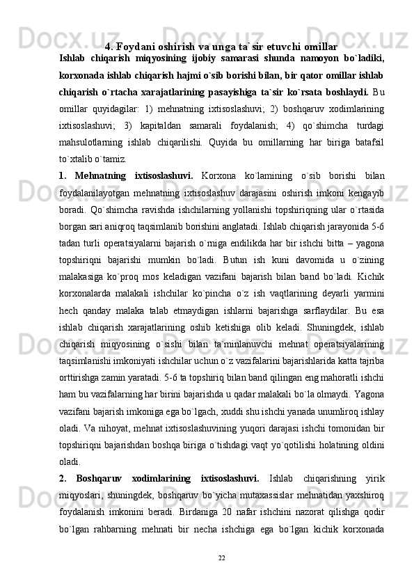 224.  Foydani oshirish va unga ta`sir etuvchi omillar
Ishlab   chiqarish   miqyosining   ijobiy   samarasi   shunda   namoyon   bo`ladiki,
korxonada ishlab chiqarish hajmi o`sib borishi bilan, bir qator omillar ishlab
chiqarish   o`rtacha   xarajatlarining   pasayishiga   ta`sir   ko`rsata   boshlaydi.   Bu
omillar   quyidagilar:   1)   mehnatning   ixtisoslashuvi;   2)   boshqaruv   xodimlarining
ixtisoslashuvi;   3)   kapitaldan   samarali   foydalanish;   4)   qo`shimcha   turdagi
mahsulotlarning   ishlab   chiqarilishi.   Quyida   bu   omillarning   har   biriga   batafsil
to`xtalib o`tamiz.
1.   Mehnatning   ixtisoslashuvi.   Korxona   ko`lamining   o`sib   borishi   bilan
foydalanilayotgan   mehnatning   ixtisoslashuv   darajasini   oshirish   imkoni   kengayib
boradi.   Qo`shimcha   ravishda   ishchilarning   yollanishi   topshiriqning   ular   o`rtasida
borgan sari aniqroq taqsimlanib borishini anglatadi. Ishlab chiqarish jarayonida 5-6
tadan  turli  operatsiyalarni   bajarish  o`rniga endilikda  har  bir  ishchi  bitta  – yagona
topshiriqni   bajarishi   mumkin   bo`ladi.   Butun   ish   kuni   davomida   u   o`zining
malakasiga   ko`proq   mos   keladigan   vazifani   bajarish   bilan   band   bo`ladi.   Kichik
korxonalarda   malakali   ishchilar   ko`pincha   o`z   ish   vaqtlarining   deyarli   yarmini
hech   qanday   malaka   talab   etmaydigan   ishlarni   bajarishga   sarflaydilar.   Bu   esa
ishlab   chiqarish   xarajatlarining   oshib   ketishiga   olib   keladi.   Shuningdek,   ishlab
chiqarish   miqyosining   o`sishi   bilan   ta`minlanuvchi   mehnat   operatsiyalarining
taqsimlanishi imkoniyati ishchilar uchun o`z vazifalarini bajarishlarida katta tajriba
orttirishga zamin yaratadi. 5-6 ta topshiriq bilan band qilingan eng mahoratli ishchi
ham bu vazifalarning har birini bajarishda u qadar malakali bo`la olmaydi. Yagona
vazifani bajarish imkoniga ega bo`lgach, xuddi shu ishchi yanada unumliroq ishlay
oladi. Va nihoyat, mehnat ixtisoslashuvining yuqori darajasi ishchi  tomonidan bir
topshiriqni bajarishdan boshqa biriga o`tishdagi vaqt yo`qotilishi holatining oldini
oladi.
2.   Boshqaruv   xodimlarining   ixtisoslashuvi.   Ishlab   chiqarishning   yirik
miqyoslari,   shuningdek,   boshqaruv   bo`yicha   mutaxassislar   mehnatidan   yaxshiroq
foydalanish   imkonini   beradi.   Birdaniga   20   nafar   ishchini   nazorat   qilishga   qodir
bo`lgan   rahbarning   mehnati   bir   necha   ishchiga   ega   bo`lgan   kichik   korxonada 