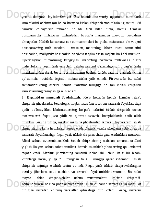 23yetarli   darajada   foydalanilmaydi.   Bu   holatda   ma`muriy   apparatni   ta`minlash
xarajatlarini oshirmagan holda korxona ishlab chiqarish xodimlarining sonini  ikki
baravar   ko`paytirish   mumkin   bo`ladi.   S h u   bilan   birga,   kichik   firmalar
boshqaruvchi   mutaxassis   mehnatidan   bevosita   maqsadga   muvofiq   foydalana
olmaydilar. Kichik korxonada sotish muammolari bo`yicha mutaxassis o`z vaqtini
boshqaruvning   turli   sohalari   –   masalan,   marketing,   ishchi   kuchi   resurslarini
boshqarish, moliyaviy boshqarish bo`yicha taqsimlashga majbur bo`lishi mumkin.
Operatsiyalar   miqyosining   kengayishi   marketing   bo`yicha   mutaxassis   o`zini
mahsulotlarni   taqsimlash   va   sotish   ustidan   nazorat   o`rnatishga   to`liq   bag’ishlashi
mumkinligidan   darak   berib,   boshqaruvning   boshqa   funktsiyalarini   bajarish   uchun
qo`shimcha   ravishda   tegishli   mutaxassislar   jalb   etiladi.   Pirovardida   bu   holat
samaradorlikning   oshishi   hamda   mahsulot   birligiga   bo`lgan   ishlab   chiqarish
xarajatlarining pasayishiga olib keladi.
3.   Kapitaldan   samarali   foydalanish.   Ko`p   hollarda   kichik   firmalar   ishlab
chiqarish jihozlaridan texnologik nuqtai nazardan nisbatan samarali foydalanishga
qodir   bo`lmaydilar.   Mahsulotlarning   ko`plab   turlarini   ishlab   chiqarish   uchun
mashinalarni   faqat   juda   yirik   va   qimmat   turuvchi   komplektlarda   sotib   olish
mumkin. Buning ustiga, mazkur mashina jihozlaridan samarali foydalanish ishlab
chiqarishning katta hajmlarini taqozo etadi. Demak, yaxshi jihozlarni sotib olish va
samarali   foydalanishga   faqat   yirik   ishlab   chiqaruvchilargina   erishishlari   mumkin.
Misol   uchun,   avtomobilsozlikda   ishlab   chiqarishning   nisbatan   samarali   usullari
yig’ish   liniyasi   uchun   robot   texnikasi   hamda   murakkab   jihozlarning   qo`llanishini
taqozo   etadi.   Mazkur   jihozlarning   samarali   ishlatilishi   uchun,   ba`zi   bir   hisob-
kitoblarga   ko`ra,   yiliga   200   mingdan   to   400   mingga   qadar   avtomobil   ishlab
chiqarish   hajmiga   erishish   lozim   bo`ladi.   Faqat   yirik   ishlab   chiqaruvchilargina
bunday   jihozlarni   sotib   olishlari   va   samarali   foydalanishlari   mumkin.   Bu   holat
mayda   ishlab   chiqaruvchilar   uchun   muammolarni   keltirib   chiqaradi.
Avtomobillarni boshqa jihozlar yordamida ishlab chiqarish samarasiz va mahsulot
birligiga   nisbatan   ko`proq   xarajatlar   qilinishiga   olib   keladi.   Biroq,   nisbatan 