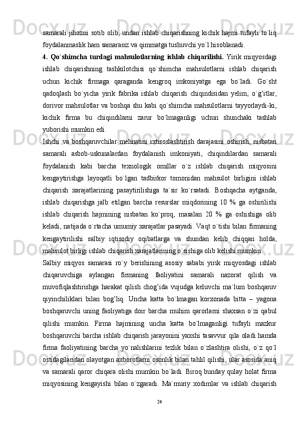 24samarali   jihozni   sotib   olib,   undan   ishlab   chiqarishning   kichik   hajmi   tufayli   to`liq
foydalanmaslik ham samarasiz va qimmatga tushuvchi yo`l hisoblanadi.  
4.   Qo`shimcha   turdagi   mahsulotlarning   ishlab   chiqarilishi.   Yirik   miqyosdagi
ishlab   chiqarishning   tashkilotchisi   qo`shimcha   mahsulotlarni   ishlab   chiqarish
uchun   kichik   firmaga   qaraganda   kengroq   imkoniyatga   ega   bo`ladi.   Go`sht
qadoqlash   bo`yicha   yirik   fabrika   ishlab   chiqarish   chiqindisidan   yelim,   o`g’itlar,
dorivor mahsulotlar  va boshqa shu kabi qo`shimcha mahsulotlarni  tayyorlaydi-ki,
kichik   firma   bu   chiqindilarni   zarur   bo`lmaganligi   uchun   shunchaki   tashlab
yuborishi mumkin edi.  
Ishchi   va   boshqaruvchilar   mehnatini   ixtisoslashtirish   darajasini   oshirish,   nisbatan
samarali   asbob-uskunalardan   foydalanish   imkoniyati,   chiqindilardan   samarali
foydalanish   kabi   barcha   texnologik   omillar   o`z   ishlab   chiqarish   miqyosini
kengaytirishga   layoqatli   bo`lgan   tadbirkor   tomonidan   mahsulot   birligini   ishlab
chiqarish   xarajatlarining   pasaytirilishiga   ta`sir   ko`rsatadi.   Boshqacha   aytganda,
ishlab   chiqarishga   jalb   etilgan   barcha   resurslar   miqdorining   10   %   ga   oshirilishi
ishlab   chiqarish   hajmining   nisbatan   ko`proq,   masalan   20   %   ga   oshishiga   olib
keladi, natijada o`rtacha umumiy xarajatlar pasayadi. Vaqt o`tishi bilan firmaning
kengaytirilishi   salbiy   iqtisodiy   oqibatlarga   va   shundan   kelib   chiqqan   holda,
mahsulot birligi ishlab chiqarish xarajatlarining o`sishiga olib kelishi mumkin. 
Salbiy   miqyos   samarasi   ro`y   berishining   asosiy   sababi   yirik   miqyosdagi   ishlab
chiqaruvchiga   aylangan   firmaning   faoliyatini   samarali   nazorat   qilish   va
muvofiqlashtirishga   harakat   qilish   chog’ida   vujudga   keluvchi   ma`lum   boshqaruv
qiyinchiliklari   bilan   bog’liq.   Uncha   katta   bo`lmagan   korxonada   bitta   –   yagona
boshqaruvchi   uning   faoliyatiga   doir   barcha   muhim   qarorlarni   shaxsan   o`zi   qabul
qilishi   mumkin.   Firma   hajmining   uncha   katta   bo`lmaganligi   tufayli   mazkur
boshqaruvchi  barcha ishlab chiqarish jarayonini yaxshi  tasavvur  qila oladi  hamda
firma   faoliyatining   barcha   yo`nalishlarini   tezlik   bilan   o`zlashtira   olishi,   o`z   qo`l
ostidagilaridan olayotgan axborotlarni osonlik bilan tahlil qilishi, ular asosida aniq
va samarali  qaror chiqara olishi  mumkin bo`ladi. Biroq bunday qulay holat  firma
miqyosining   kengayishi   bilan   o`zgaradi.   Ma`muriy   xodimlar   va   ishlab   chiqarish 