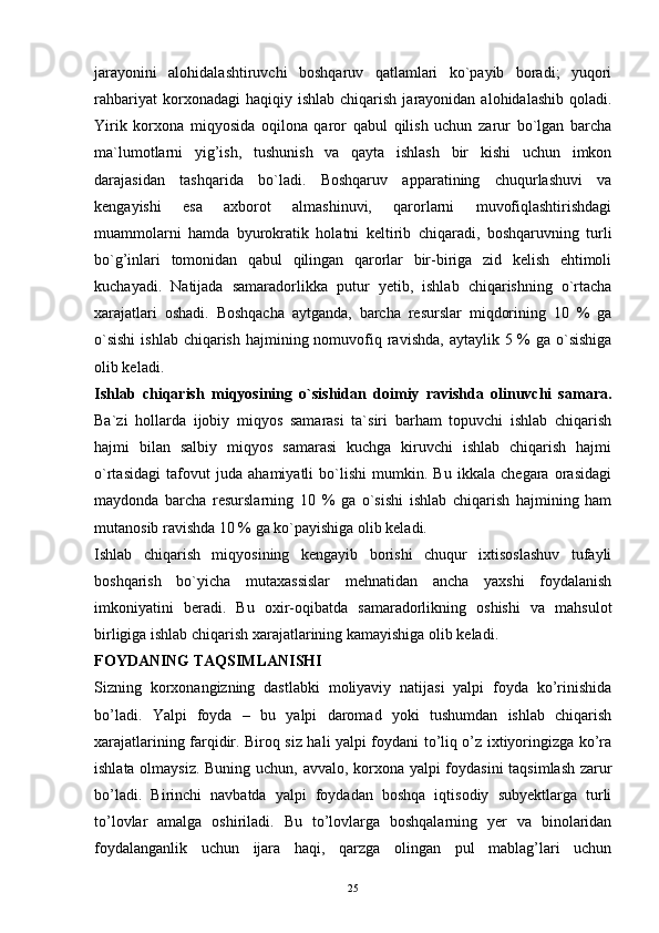 25jarayonini   alohidalashtiruvchi   boshqaruv   qatlamlari   ko`payib   boradi;   yuqori
rahbariyat  korxonadagi  haqiqiy  ishlab   chiqarish   jarayonidan  alohidalashib  qoladi.
Yirik   korxona   miqyosida   oqilona   qaror   qabul   qilish   uchun   zarur   bo`lgan   barcha
ma`lumotlarni   yig’ish,   tushunish   va   qayta   ishlash   bir   kishi   uchun   imkon
darajasidan   tashqarida   bo`ladi.   Boshqaruv   apparatining   chuqurlashuvi   va
kengayishi   esa   axborot   almashinuvi,   qarorlarni   muvofiqlashtirishdagi
muammolarni   hamda   byurokratik   holatni   keltirib   chiqaradi,   boshqaruvning   turli
bo`g’inlari   tomonidan   qabul   qilingan   qarorlar   bir-biriga   zid   kelish   ehtimoli
kuchayadi.   Natijada   samaradorlikka   putur   y etib,   ishlab   chiqarishning   o`rtacha
xarajatlari   oshadi.   Boshqacha   aytganda,   barcha   resurslar   miqdorining   10   %   ga
o`sishi  ishlab  chiqarish  hajmining nomuvofiq ravishda,  aytaylik 5 % ga o`sishiga
olib keladi.
Ishlab   chiqarish   miqyosining   o`sishidan   doimiy   ravishda   olinuvchi   samara.
Ba`zi   hollarda   ijobiy   miqyos   samarasi   ta`siri   barham   topuvchi   ishlab   chiqarish
hajmi   bilan   salbiy   miqyos   samarasi   kuchga   kiruvchi   ishlab   chiqarish   hajmi
o`rtasidagi   tafovut   juda   ahamiyatli   bo`lishi   mumkin.   Bu   ikkala   chegara   orasidagi
maydonda   barcha   resurslarning   10   %   ga   o`sishi   ishlab   chiqarish   hajmining   ham
mutanosib ravishda 10 % ga ko`payishiga olib keladi.
Ishlab   chiqarish   miqyosining   kengayib   borishi   chuqur   ixtisoslashuv   tufayli
boshqarish   bo`yicha   mutaxassislar   mehnatidan   ancha   yaxshi   foydalanish
imkoniyatini   beradi.   Bu   oxir-oqibatda   samaradorlikning   oshishi   va   mahsulot
birligiga ishlab chiqarish xarajatlarining kamayishiga olib keladi. 
FOYDANING TAQSIMLANISHI
Sizning   korxonangizning   dastlabki   moliyaviy   natijasi   yalpi   foyda   ko’rinishida
bo’ladi.   Yalpi   foyda   –   bu   yalpi   daromad   yoki   tushumdan   ishlab   chiqarish
xarajatlarining farqidir. Biroq siz hali yalpi foydani to’liq o’z ixtiyoringizga ko’ra
ishlata olmaysiz. Buning uchun, avvalo, korxona yalpi foydasini taqsimlash zarur
bo’ladi.   Birinchi   navbatda   yalpi   foydadan   boshqa   iqtisodiy   subyektlarga   turli
to’lovlar   amalga   oshiriladi.   Bu   to’lovlarga   boshqalarning   yer   va   binolaridan
foydalanganlik   uchun   ijara   haqi,   qarzga   olingan   pul   mablag’lari   uchun 