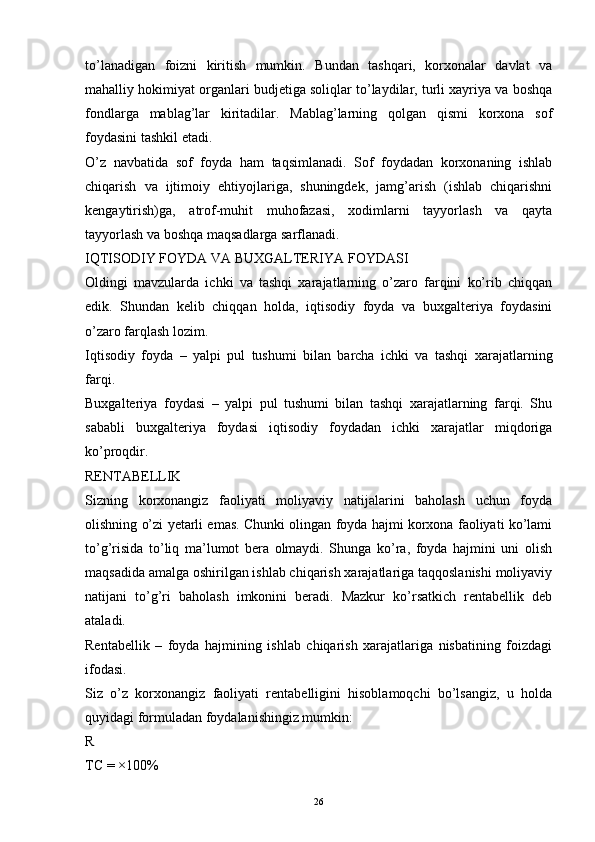 26to’lanadigan   foizni   kiritish   mumkin.   Bundan   tashqari,   korxonalar   davlat   va
mahalliy hokimiyat organlari budjetiga soliqlar to’laydilar, turli xayriya va boshqa
fondlarga   mablag’lar   kiritadilar.   Mablag’larning   qolgan   qismi   korxona   sof
foydasini tashkil etadi.
O’z   navbatida   sof   foyda   ham   taqsimlanadi.   Sof   foydadan   korxonaning   ishlab
chiqarish   va   ijtimoiy   ehtiyojlariga,   shuningdek,   jamg’arish   (ishlab   chiqarishni
kengaytirish)ga,   atrof-muhit   muhofazasi,   xodimlarni   tayyorlash   va   qayta
tayyorlash va boshqa maqsadlarga sarflanadi.
IQTISODIY FOYDA VA BUXGALTERIYA FOYDASI
Oldingi   mavzularda   ichki   va   tashqi   xarajatlarning   o’zaro   farqini   ko’rib   chiqqan
edik.   Shundan   kelib   chiqqan   holda,   iqtisodiy   foyda   va   buxgalteriya   foydasini
o’zaro farqlash lozim.
Iqtisodiy   foyda   –   yalpi   pul   tushumi   bilan   barcha   ichki   va   tashqi   xarajatlarning
farqi.
Buxgalteriya   foydasi   –   yalpi   pul   tushumi   bilan   tashqi   xarajatlarning   farqi.   Shu
sababli   buxgalteriya   foydasi   iqtisodiy   foydadan   ichki   xarajatlar   miqdoriga
ko’proqdir.
RENTABELLIK
Sizning   korxonangiz   faoliyati   moliyaviy   natijalarini   baholash   uchun   foyda
olishning o’zi yetarli emas. Chunki olingan foyda hajmi korxona faoliyati ko’lami
to’g’risida   to’liq   ma’lumot   bera   olmaydi.   Shunga   ko’ra,   foyda   hajmini   uni   olish
maqsadida amalga oshirilgan ishlab chiqarish xarajatlariga taqqoslanishi moliyaviy
natijani   to’g’ri   baholash   imkonini   beradi.   Mazkur   ko’rsatkich   rentabellik   deb
ataladi.
Rentabellik   –   foyda   hajmining   ishlab   chiqarish   xarajatlariga   nisbatining   foizdagi
ifodasi.
Siz   o’z   korxonangiz   faoliyati   rentabelligini   hisoblamoqchi   bo’lsangiz,   u   holda
quyidagi formuladan foydalanishingiz mumkin:
R
TC = ×100% 