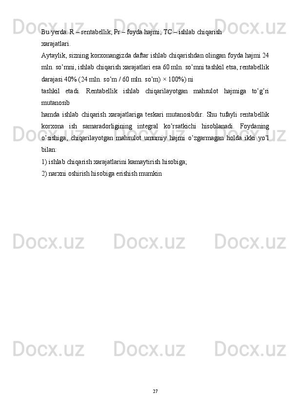 27Bu yerda: R – rentabellik; Pr – foyda hajmi; TC – ishlab chiqarish
xarajatlari.
Aytaylik, sizning korxonangizda daftar ishlab chiqarishdan olingan foyda hajmi 24
mln. so’mni, ishlab chiqarish xarajatlari esa 60 mln. so’mni tashkil etsa, rentabellik
darajasi 40% (24 mln. so’m / 60 mln. so’m) × 100%) ni
tashkil   etadi.   Rentabellik   ishlab   chiqarilayotgan   mahsulot   hajmiga   to’g’ri
mutanosib
hamda   ishlab   chiqarish   xarajatlariga   teskari   mutanosibdir.   Shu   tufayli   rentabellik
korxona   ish   samaradorligining   integral   ko’rsatkichi   hisoblanadi.   Foydaning
o’sishiga,   chiqarilayotgan   mahsulot   umumiy   hajmi   o’zgarmagan   holda   ikki   yo’l
bilan:
1) ishlab chiqarish xarajatlarini kamaytirish hisobiga;
2) narxni oshirish hisobiga erishish mumkin 