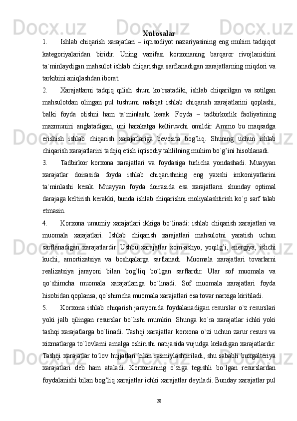 28Xulosalar
1. Ishlab   chiqarish   xarajatlari   –   iqtisodiyot   nazariyasining   eng   muhim   tadqiqot
kategoriyalaridan   biridir.   Uning   vazifasi   korxonaning   barqaror   rivojlanishini
ta`minlaydigan mahsulot ishlab chiqarishga sarflanadigan xarajatlarning miqdori va
tarkibini aniqlashdan iborat.
2. Xarajatlarni   tadqiq   qilish   shuni   ko`rsatadiki,   ishlab   chiqarilgan   va   sotilgan
mahsulotdan   olingan   pul   tushumi   nafaqat   ishlab   chiqarish   xarajatlarini   qoplashi,
balki   foyda   olishni   ham   ta`minlashi   kerak.   Foyda   –   tadbirkorlik   faoliyatining
mazmunini   anglatadigan,   uni   harakatga   keltiruvchi   omildir.  Ammo   bu   maqsadga
erishish   ishlab   chiqarish   xarajatlariga   bevosita   bog’liq.   Shuning   uchun   ishlab
chiqarish xarajatlarini tadqiq etish iqtisodiy tahlilning muhim bo`g’ini hisoblanadi.
3. Tadbirkor   korxona   xarajatlari   va   foydasiga   turlicha   yondashadi.   Muayyan
xarajatlar   doirasida   foyda   ishlab   chiqarishning   eng   yaxshi   imkoniyatlarini
ta`minlashi   kerak.   Muayyan   foyda   doirasida   esa   xarajatlarni   shunday   optimal
darajaga keltirish kerakki, bunda ishlab chiqarishni moliyalashtirish ko`p sarf talab
etmasin.
4. Korxona   umumiy   xarajatlari   ikkiga   bo`linadi:   ishlab   chiqarish   xarajatlari   va
muomala   xarajatlari.   Ishlab   chiqarish   xarajatlari   mahsulotni   yaratish   uchun
sarflanadigan   xarajatlardir.   Ushbu   xarajatlar   xom-ashyo,   yoqilg’i,   energiya,   ishchi
kuchi,   amortizatsiya   va   boshqalarga   sarflanadi.   Muomala   xarajatlari   tovarlarni
realizatsiya   jarayoni   bilan   bog’liq   bo`lgan   sarflardir.   Ular   sof   muomala   va
qo`shimcha   muomala   xarajatlariga   bo`linadi.   Sof   muomala   xarajatlari   foyda
hisobidan qoplansa, qo`shimcha muomala xarajatlari esa tovar narxiga kiritiladi.
5. Korxona  ishlab chiqarish jarayonida foydalanadigan resurslar  o`z resurslari
yoki   jalb   qilingan   resurslar   bo`lishi   mumkin.   Shunga   ko`ra   xarajatlar   ichki   yoki
tashqi xarajatlarga bo`linadi. Tashqi xarajatlar korxona o`zi uchun zarur resurs va
xizmatlarga to`lovlarni amalga oshirishi natijasida vujudga keladigan xarajatlardir.
Tashqi xarajatlar to`lov hujjatlari bilan rasmiylashtiriladi, shu sababli buxgalteriya
xarajatlari   deb   ham   ataladi.   Korxonaning   o`ziga   tegishli   bo`lgan   resurslardan
foydalanishi bilan bog’liq xarajatlar ichki xarajatlar deyiladi. Bunday xarajatlar pul 