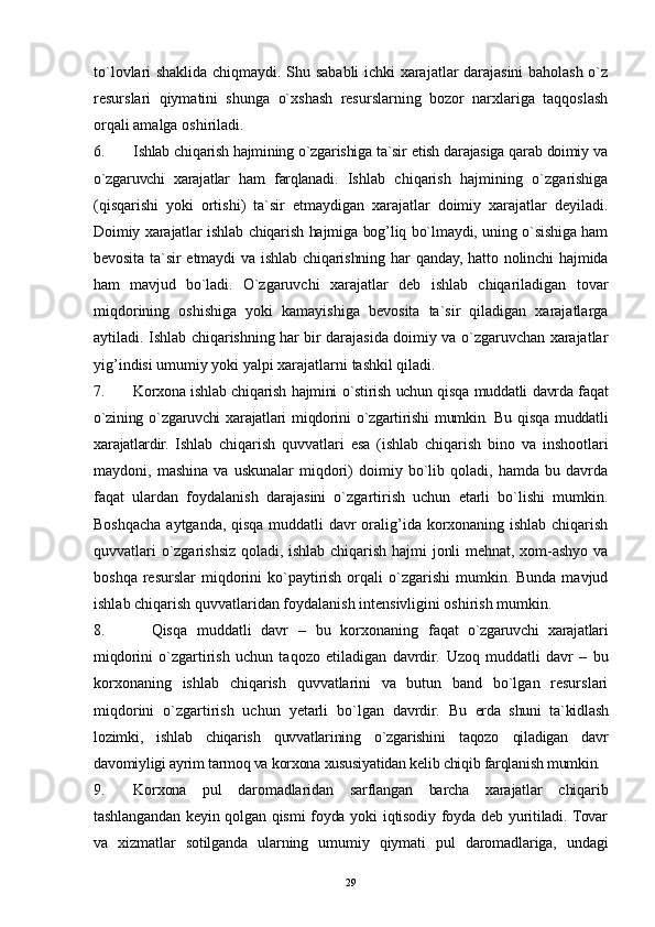 29to`lovlari shaklida chiqmaydi. Shu sababli ichki xarajatlar darajasini baholash o`z
resurslari   qiymatini   shunga   o`xshash   resurslarning   bozor   narxlariga   taqqoslash
orqali amalga oshiriladi.  
6. Ishlab chiqarish hajmining o`zgarishiga ta`sir etish darajasiga qarab doimiy va
o`zgaruvchi   xarajatlar   ham   farqlanadi.   Ishlab   chiqarish   hajmining   o`zgarishiga
(qisqarishi   yoki   ortishi)   ta`sir   etmaydigan   xarajatlar   doimiy   xarajatlar   deyiladi.
Doimiy xarajatlar ishlab chiqarish hajmiga bog’liq bo`lmaydi, uning o`sishiga ham
bevosita   ta`sir   etmaydi   va  ishlab   chiqarishning   har   qanday,   hatto   nolinchi   hajmida
ham   mavjud   bo`ladi.   O`zgaruvchi   xarajatlar   deb   ishlab   chiqariladigan   tovar
miqdorining   oshishiga   yoki   kamayishiga   bevosita   ta`sir   qiladigan   xarajatlarga
aytiladi. Ishlab chiqarishning har bir darajasida doimiy va o`zgaruvchan xarajatlar
yig’indisi umumiy yoki yalpi xarajatlarni tashkil qiladi.
7. Korxona ishlab chiqarish hajmini o`stirish uchun qisqa muddatli davrda faqat
o`zining   o`zgaruvchi   xarajatlari   miqdorini   o`zgartirishi   mumkin.   Bu   qisqa   muddatli
xarajatlardir.   Ishlab   chiqarish   quvvatlari   esa   (ishlab   chiqarish   bino   va   inshootlari
maydoni,  mashina   va   uskunalar   miqdori)   doimiy   bo`lib   qoladi,   hamda   bu  davrda
faqat   ulardan   foydalanish   darajasini   o`zgartirish   uchun   etarli   bo`lishi   mumkin.
Boshqacha aytganda, qisqa muddatli davr oralig’ida korxonaning ishlab chiqarish
quvvatlari o`zgarishsiz qoladi, ishlab chiqarish hajmi jonli mehnat, xom-ashyo va
boshqa  resurslar  miqdorini  ko`paytirish  orqali  o`zgarishi   mumkin.  Bunda  mavjud
ishlab chiqarish quvvatlaridan foydalanish intensivligini oshirish mumkin. 
8. Qisqa   muddatli   davr   –   bu   korxonaning   faqat   o`zgaruvchi   xarajatlari
miqdorini   o`zgartirish   uchun   taqozo   etiladigan   davrdir.   Uzoq   muddatli   davr   –   bu
korxonaning   ishlab   chiqarish   quvvatlarini   va   butun   band   bo`lgan   resurslari
miqdorini   o`zgartirish   uchun   yetarli   bo`lgan   davrdir.   Bu   erda   shuni   ta`kidlash
lozimki,   ishlab   chiqarish   quvvatlarining   o`zgarishini   taqozo   qiladigan   davr
davomiyligi ayrim tarmoq va korxona xususiyatidan kelib chiqib farqlanish mumkin. 
9. Korxona   pul   daromadlaridan   sarflangan   barcha   xarajatlar   chiqarib
tashlangandan keyin qolgan qismi  foyda yoki iqtisodiy foyda deb yuritiladi. Tovar
va   xizmatlar   sotilganda   ularning   umumiy   qiymati   pul   daromadlariga,   undagi 