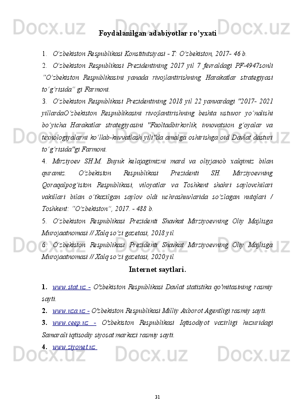 31Foydalanilgan adabiyotlar ro’yxati
1. O’zbekiston Respublikasi Konstitutsiyasi - T: O’zbekiston, 2017- 46 b. 
2. O’zbekiston   Respublikasi   Prezidentining   2017   yil   7   fevraldagi   PF-4947sonli
“O’zbekiston   Respublikasini   yanada   rivojlantirishning   Harakatlar   strategiyasi
to’g’risida” gi Farmoni. 
3. O’zbekiston  Respublikasi  Prezidentining  2018 yil  22 yanvardagi  "2017-  2021
yillardaO’zbekiston   Respublikasini   rivojlantirishning   beshta   ustuvor   yo’nalishi
bo’yicha   Harakatlar   strategiyasini   "Faoltadbirkorlik,   innovatsion   g’oyalar   va
texnologiyalarni   ko’llab-kuvvatlash   yili"da   amalga   oshirishga   oid   Davlat   dasturi
to’g’risida"gi Farmoni. 
4. Mirziyoev   SH.M.   Buyuk   kelajagimizni   mard   va   oliyjanob   xalqimiz   bilan
quramiz.   O’zbekiston   Respublikasi   Prezidenti   SH.   Mirziyoevning
Qoraqalpog’iston   Respublikasi,   viloyatlar   va   Toshkent   shahri   saylovchilari
vakillari   bilan   o’tkazilgan   saylov   oldi   uchrashuvlarida   so’zlagan   nutqlari   /
Toshkent: “O’zbekiston”, 2017. - 488 b. 
5. O’zbekiston   Respublikasi   Prezidenti   Shavkat   Mirziyoevning   Oliy   Majlisga
Murojaatnomasi // Xalq so’zi gazetasi, 2018 yil. 
6. O’zbekiston   Respublikasi   Prezidenti   Shavkat   Mirziyoevning   Oliy   Majlisga
Murojaatnomasi // Xalq so’zi gazetasi, 2020 yil. 
Internet saytlari.
1. www.stat.uz      -     O'zbekiston  Respublikasi  Davlat  statistika qo'mitasining  rasmiy
sayti. 
2. www.uza.uz     -    O'zbekiston Respublikasi Milliy Axborot Agentligi rasmiy sayti. 
3. www.ceep.uz      -     O'zbekiston   Respublikasi   Iqtisodiyot   vazirligi   huzuridagi
Samarali iqtisodiy siyosat markazi rasmiy sayti. 
4. www.ziyonet.uz          