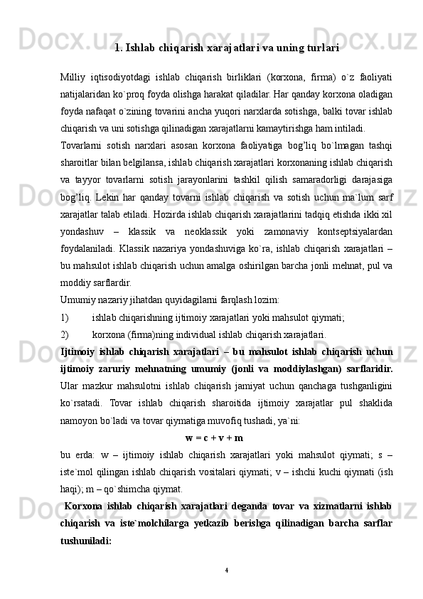 41.   Ishlab chiqarish  x arajatlari va uning turlari
Milliy   iqtisodiyotdagi   ishlab   chiqarish   birliklari   (korxona,   firma)   o`z   faoliyati
natijalaridan ko`proq foyda olishga harakat qiladilar. Har qanday korxona oladigan
foyda nafaqat o`zining tovarini ancha yuqori narxlarda sotishga, balki tovar ishlab
chiqarish va uni sotishga qilinadigan xarajatlarni kamaytirishga ham intiladi.
Tovarlarni   sotish   narxlari   asosan   korxona   faoliyatiga   bog’liq   bo`lmagan   tashqi
sharoitlar bilan belgilansa, ishlab chiqarish xarajatlari korxonaning ishlab chiqarish
va   tayyor   tovarlarni   sotish   jarayonlarini   tashkil   qilish   samaradorligi   darajasiga
bog’liq.   Lekin   har   qanday   tovarni   ishlab   chiqarish   va   sotish   uchun   ma`lum   sarf
xarajatlar talab etiladi. Hozirda ishlab chiqarish xarajatlarini tadqiq etishda ikki xil
yondashuv   –   klassik   va   neoklassik   yoki   zamonaviy   kontseptsiyalardan
foydalaniladi.   Klassik   nazariya   yondashuviga   ko`ra,   ishlab   chiqarish   xarajatlari   –
bu mahsulot ishlab chiqarish uchun amalga oshirilgan barcha jonli mehnat, pul va
moddiy sarflardir. 
Umumiy nazariy jihatdan quyidagilarni farqlash lozim:
1) ishlab chiqarishning ijtimoiy xarajatlari yoki mahsulot qiymati;
2) korxona (firma)ning individual ishlab chiqarish xarajatlari.
Ijtimoiy   ishlab   chiqarish   xarajatlari   –   bu   mahsulot   ishlab   chiqarish   uchun
ijtimoiy   zaruriy   mehnatning   umumiy   (jonli   va   moddiylashgan)   sarflaridir.
Ular   mazkur   mahsulotni   ishlab   chiqarish   jamiyat   uchun   qanchaga   tushganligini
ko`rsatadi.   Tovar   ishlab   chiqarish   sharoitida   ijtimoiy   xarajatlar   pul   shaklida
namoyon bo`ladi va tovar qiymatiga muvofiq tushadi, ya`ni:
w = c + v + m
bu   erda:   w   –   ijtimoiy   ishlab   chiqarish   xarajatlari   yoki   mahsulot   qiymati;   s   –
iste` mol qilingan ishlab chiqarish vositalari qiymati ; v –   ishchi kuchi qiymati (ish
haqi) ; m – qo`shimcha qiymat.
  Korxona   ishlab   chiqarish   xarajatlari   deganda   tovar   va   xizmatlarni   ishlab
chiqarish   va   iste`molchilarga   yetkazib   berishga   qilinadigan   barcha   sarflar
tushuniladi: 