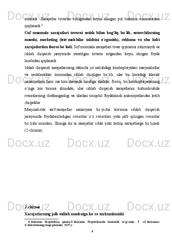 6oshiradi.   Xarajatlar   tovarlar   sotilgandan   keyin   olingan   pul   tushumi   summasidan
qoplanadi. 1
Cof   muomala   xarajatlari   tovarni   sotish   bilan   bog’liq   bo`lib,   sotuvchilarning
maoshi,   marketing   (iste`molchilar   talabini   o`rganish),   reklama   va   shu   kabi
xarajatlardan iborat bo`ladi.  Sof muomala xarajatlari tovar qiymatini oshirmaydi va
ishlab   chiqarish   jarayonida   yaratilgan   tovarni   sotgandan   keyin   olingan   foyda
hisobidan qoplanadi.
Ishlab  chiqarish  xarajatlarining  ikkinchi   yo`nalishdagi   kontseptsiyalari  marjinalistlar
va   neoklassiklar   tomonidan   ishlab   chiqilgan   bo`lib,   ular   bu   boradagi   klassik
nazariyalarni   ham   ma`lum   darajada   hisobga   oladilar.   Biroq,   bu   kontseptsiyalarning
o`ziga   xos   tomoni   shundaki,   ular   ishlab   chiqarish   xarajatlarini   tushuntirishda
resurslarning cheklanganligi  va  ulardan  muqobil  foydalanish  imkoniyatlaridan  kelib
chiqadilar.
Marjinalistik   sarf-xarajatlar   nazariyasi   bo`yicha   korxona   ishlab   chiqarish
jarayonida   foydalaniladigan   resurslar   o`z   resurslari   yoki   jalb   qilingan   resurslar
bo`lishi   mumkin.   Shunga   ko`ra   xarajatlar   ichki   yoki   tashqi   xarajatlarga   bo`linadi
(2-chizma). 
2-chizma 
Xarajatlarning jalb etilish manbaiga ko`ra turkumlanishi
1
  O`zbekiston   Respublikasi   qonuni.O`zbekiston   Respublikasida   bankrotlik   to`g`risida.   T.   «O`zbekiston»
O`zbekistonning yangi qonunlari. 2019 y. 