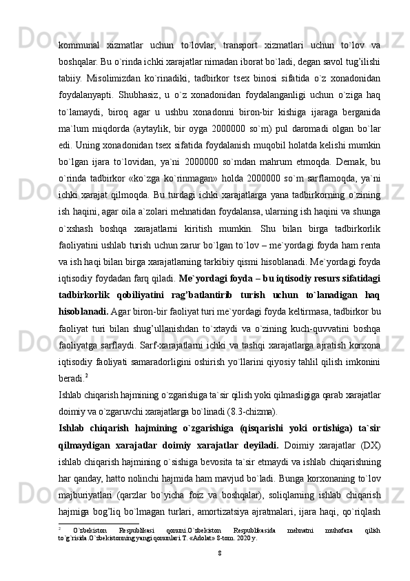 8kommunal   xizmatlar   uchun   to`lovlar,   transport   xizmatlari   uchun   to`lov   va
boshqalar.  Bu o`rinda ichki xarajatlar nimadan iborat bo`ladi, degan savol tug’ilishi
tabiiy.   Misolimizdan   ko`rinadiki,   tadbirkor   tsex   binosi   sifatida   o`z   xonadonidan
foydalanyapti.   Shubhasiz,   u   o`z   xonadonidan   foydalanganligi   uchun   o`ziga   haq
to`lamaydi,   biroq   agar   u   ushbu   xonadonni   biron-bir   kishiga   ijaraga   berganida
ma`lum   miqdorda   (aytaylik,   bir   oyga   2000000   so`m)   pul   daromadi   olgan   bo`lar
edi. Uning xonadonidan tsex sifatida foydalanish muqobil holatda kelishi mumkin
bo`lgan   ijara   to`lovidan,   ya`ni   2000000   so`mdan   mahrum   etmoqda.   Demak,   bu
o`rinda   tadbirkor   «ko`zga   ko`rinmagan»   holda   2000000   so`m   sarflamoqda,   ya`ni
ichki   xarajat   qilmoqda.   Bu   turdagi   ichki   xarajatlarga   yana   tadbirkorning   o`zining
ish haqini, agar oila a`zolari mehnatidan foydalansa, ularning ish haqini va shunga
o`xshash   boshqa   xarajatlarni   kiritish   mumkin.   Shu   bilan   birga   tadbirkorlik
faoliyatini ushlab turish uchun zarur bo`lgan to`lov – me`yordagi foyda ham renta
va ish haqi bilan birga xarajatlarning tarkibiy qismi hisoblanadi. Me`yordagi foyda
iqtisodiy foydadan farq qiladi.  Me`yordagi foyda – bu iqtisodiy resurs sifatidagi
tadbirkorlik   qobiliyatini   rag’batlantirib   turish   uchun   to`lanadigan   haq
hisoblanadi.  Agar biron-bir faoliyat turi me`yordagi foyda keltirmasa, tadbirkor bu
faoliyat   turi   bilan   shug’ullanishdan   to`xtaydi   va   o`zining   kuch-quvvatini   boshqa
faoliyatga   sarflaydi.  Sarf-xarajatlarni   ichki   va  tashqi  xarajatlarga   ajratish   korxona
iqtisodiy faoliyati samaradorligini oshirish yo`llarini qiyosiy tahlil qilish imkonini
beradi. 2
Ishlab chiqarish hajmining o`zgarishiga ta`sir qilish yoki qilmasligiga qarab xarajatlar
doimiy va o`zgaruvchi xarajatlarga bo`linadi ( 8 .3-chizma).
Ishlab   chiqarish   hajmining   o`zgarishiga   (qisqarishi   yoki   ortishiga)   ta`sir
qilmaydigan   xarajatlar   doimiy   xarajatlar   deyiladi.   Doimiy   xarajatlar   ( DX )
ishlab chiqarish hajmining o`sishiga bevosita ta`sir etmaydi va ishlab chiqarishning
har qanday, hatto nolinchi hajmida ham mavjud bo`ladi. Bunga korxonaning to`lov
majburiyatlari   (qarzlar   bo`yicha   foiz   va   boshqalar),   soliqlarning   ishlab   chiqarish
hajmiga   bog’liq   bo`lmagan   turlari,   amortizatsiya   ajratmalari,   ijara   haqi,   qo`riqlash
2
  O`zbekiston   Respublikasi   qonuni.O`zbekiston   Respublikasida   mehnatni   muhofaza   qilish
to`g`risida.O`zbekistonning yangi qonunlari.T. «Adolat» 8-tom. 2020 y. 