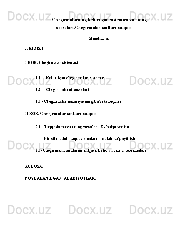   Chegirmalarning keltirilgan sistemasi va uning
xossalari.Chegirmalar sinflari xalqasi
Mundarija: 
I. KIRISH
I-BOB. Chegirmalar sistemasi
1.1 -   Keltirilgan chegirmalar  sistemasi
1.2 -   Chegirmalarni xossalari
1.3 - Chеgirmalar nazariyasining ba'zi tatbiqlari     
II BOB.  Chegirmalar sinflari xalqasi
2.1 -  Taqqoslama va uning xossalari.   Z
m   halqa xaqida
2.2 -  Bir xil modulli taqqoslamalarni hadlab ko’paytirish
2.3-   Chegirmalar sinflarini xalqasi. Eyler va Firma teoremalari
XULOSA.
FOYDALANILGAN  ADABIYOTLAR.
1 