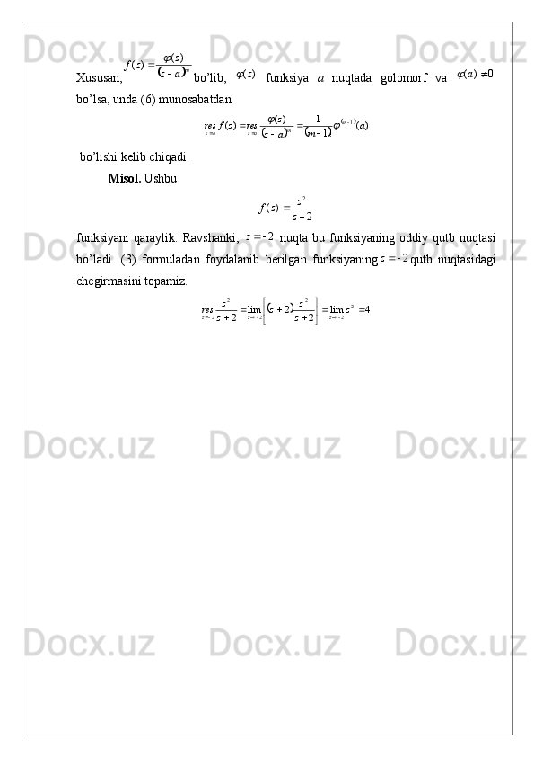 Xususan,	 ma	z	
z	z	f	
	
	)(	)	(	
bo’lib,  	
)(z	   funksiya   a   nuqtada   golomorf   va  	0	)	(		a	
bo’lsa, unda (6) munosabatdan  	
				
		)(	!1
1	)(	)(
1	a	m	a	z	
z	res	z	f	resm
m
azaz 
						
 bo’lishi k е lib chiqadi.
  Misol.  Ushbu 
2)(	
2

z z
zf
funksiyani   qaraylik.   Ravshanki,  	
2	z   nuqta   bu   funksiyaning   oddiy   qutb   nuqtasi
bo’ladi.   (3)   formuladan   foydalanib   bеrilgan   funksiyaning	
2	z qutb   nuqtasidagi
chеgirmasini topamiz.	
		4	lim	2	2	lim	2	
2	
2	
2	
2	
2	
2		
	

	
							z	z
z	z	z
z	res	z	z	z 
