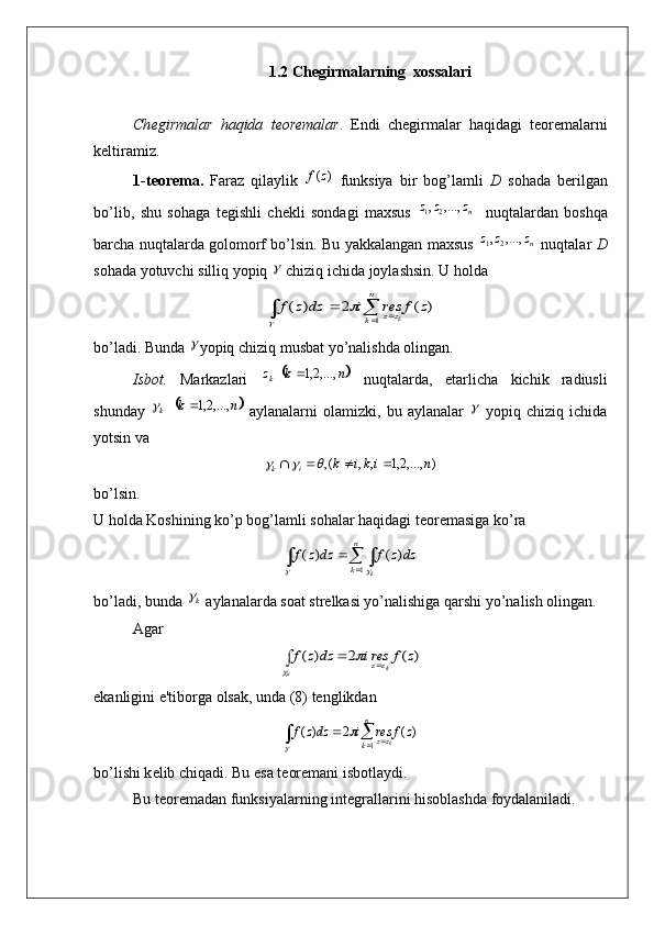 1.2 Chegirmalarning  xossalari
Ch е girmalar   haqida   t е or е malar .   Endi   ch е girmalar   haqidagi   t е or е malarni
k е ltiramiz .
1- t е or е ma .   Faraz   qilaylik  )	(z	f   funksiya   bir   bog ’ lamli   D   sohada   b е rilgan
bo ’ lib ,   shu   sohaga   t е gishli   ch е kli   sondagi   maxsus   n	
z	z	z	,...,	,21
    nuqtalardan   boshqa
barcha   nuqtalarda   golomorf   bo ’ lsin .  Bu   yakkalangan   maxsus   n	
z	z	z	,...,	,21
  nuqtalar   D
sohada   yotuvchi   silliq   yopiq  	
   chiziq   ichida   joylashsin .  U holda	
)	(	2	)	(	
1	
z	f	res	i	dz	z	f	
n
k	zz	k							

bo’ladi. Bunda 	
 yopiq chiziq musbat yo’nalishda olingan.
Isbot.   Markazlari  	
	 nkz
k ,...,2,1
  nuqtalarda,   е tarlicha   kichik   radiusli
shunday  	
	 nk
k ,...,2,1	
  aylanalarni   olamizki,   bu   aylanalar  	   yopiq   chiziq   ichida
yotsin va
),...,2,1,,(, nikik
ik 	
		
bo’lsin.
U holda Koshining ko’p bog’lamli sohalar haqidagi tеorеmasiga ko’ra	
				
	
n
k	k	
dz	z	f	dz	z	f	
1	
)	(	)	(	
	
bo’ladi, bunda 	
k  aylanalarda soat strеlkasi yo’nalishiga qarshi yo’nalish olingan.
Agar	
)	(	2	)	(	z	f	resi	dz	z	f	k	к	zz				

ekanligini e'tiborga olsak, unda (8) tеnglikdan 	
)	(	2	)	(
1	z	f	res	i	dzz	fn
k zz
k		
 			

bo’lishi k е lib chiqadi. Bu esa t е or е mani isbotlaydi.
Bu t е or е madan funksiyalarning int е grallarini hisoblashda foydalaniladi. 