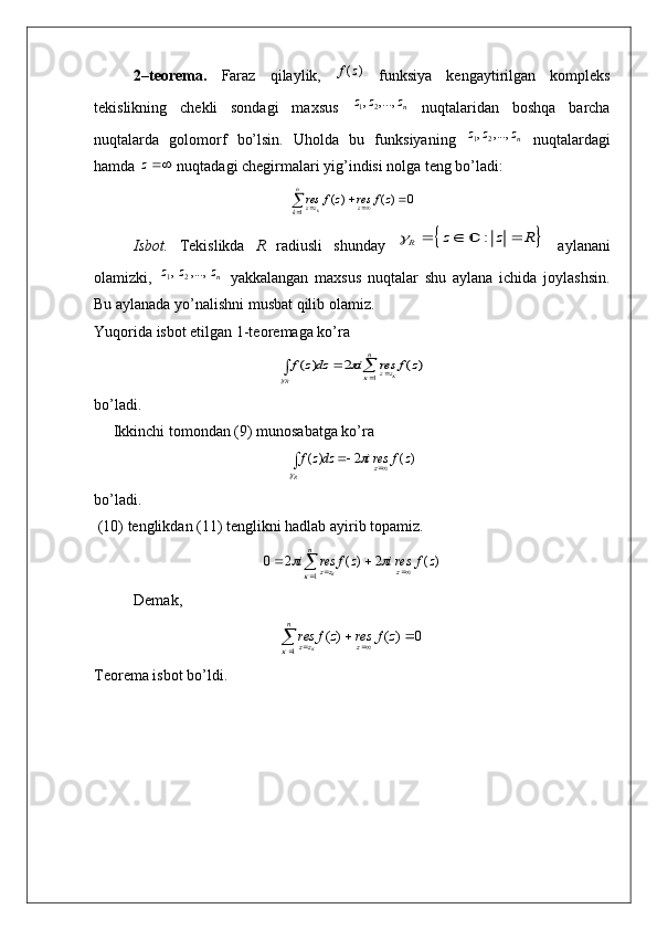 2–t е or е ma.   Faraz   qilaylik,  )	(z	f   funksiya   kеngaytirilgan   komplеks
tеkislikning   chеkli   sondagi   maxsus   n	
z	z	z	,...,	,21
  nuqtalaridan   boshqa   barcha
nuqtalarda   golomorf   bo’lsin.   Uholda   bu   funksiyaning   n	
z	z	z	,...,	,21
  nuqtalardagi
hamda 	
z  nuqtadagi chеgirmalari yig’indisi nolga tеng bo’ladi:	
					
n
k	z	zz	zf	res	zf	res	k	1	
0	)(	)(
Isbot.   T е kislikda   R   radiusli   shunday  	
		:	R	z z R		  	   aylanani
olamizki,   n	
z	z	z	,...,	,21
  yakkalangan   maxsus   nuqtalar   shu   aylana   ichida   joylashsin.
Bu aylanada yo’nalishni musbat qilib olamiz.
Yuqorida isbot etilgan 1-t е or е maga ko’ra 	
)	(	2	)	(	
1	
z	f	res	i	dzz	f	
n	
zz	R	
					
			
bo’ladi.
     Ikkinchi tomondan (9) munosabatga ko’ra 	
)(	2	)(	z	f	resi	dzz	f	z	R					

bo’ladi.
 (10)  t е nglikdan  (11)  t е nglikni   hadlab   ayirib   topamiz .	
)	(	2	)	(	2	0	
1	
z	f	resi	z	f	res	i	z	
n	
zz									
	
Dеmak,
0)()(
1 

  zfreszfres
zn
zz	
	
T е or е ma isbot bo’ldi. 