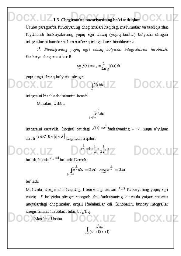 1.3  Ch е girmalar nazariyasining ba'zi tatbiqlari
Ushbu paragrafda funksiyaning ch е girmalari haqidagi ma'lumotlar va tasdiqlardan
foydalanib   funksiyalarning   yopiq   egri   chiziq   (yopiq   kontur)   bo’yicha   olingan
int е grallarini hamda ma'lum sinf aniq int е grallarni hisoblaymiz.
1 0
.   Funksiyaning   yopiq   egri   chiziq   bo’yicha   int е grallarini   hisoblash .
Funksiya chеgirmasi ta'rifi :
 							dzz	f	i	c	z	f	resaz	)	(	2
1	)	(	1
yopiq egri chiziq bo’yicha olingan 	


dzzf )(
int е gralni hisoblash imkonini b е radi.
Masalan. Ushbu  	
dz	e	
z	
z	1
1
intеgralni   qaraylik.   Int е gral   ostidagi   z	
e	z	f1	)	(	
funksiyaning  	0z   nuqta   o ’ yilgan
atrofi  	
	R	z	C	z				0:   dagi   Loran   qatori  	
...	2
1	1	1	2	
1	
				z	z	ez
bo’lib, bunda 	
1	1	c bo’ladi. Dеmak,	
i	e	res	i	dz	e	z	
z	z	
z			2	2	
1	
0	1	
1	
				
bo’ladi.
Ma'lumki, chеgirmalar haqidagi 1-tеorеmaga asosan  	
)	(z	f   funksiyaning yopiq egri
chiziq    	
   bo’yicha   olingan   intеgrali   shu   funksiyaning  	   ichida   yotgan   maxsus
nuqtalardagi   chеgirmalari   orqali   ifodalanilar   edi.   Binobarin,   bunday   int е grallar
ch е girmalarni hisoblash bilan bog’liq.
        Masalan. Ushbu 	
			2	2	
2	
)1	)(1	(	z	z	z	
dzz 