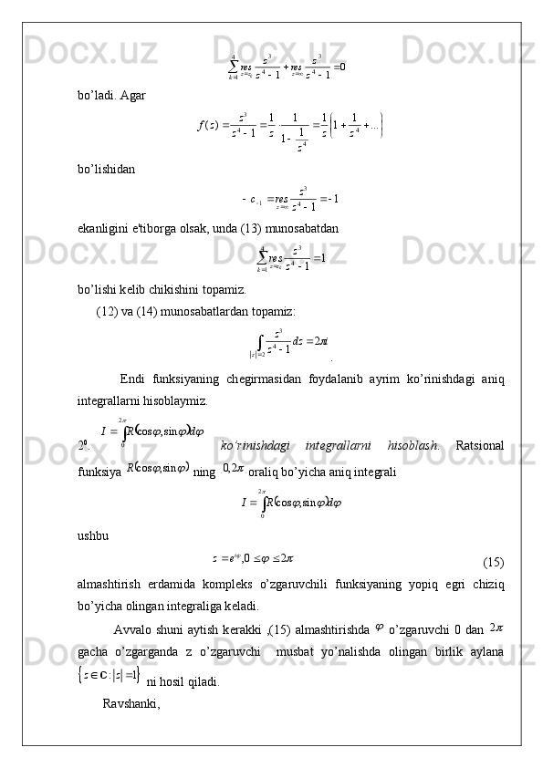 0
11 4 3
4
1 4 3
 
 
z z
res
z z
res
z
k zz
k
bo’ladi. Agar 	
	
				
	
				...	1	1	1	
1	1	
1	1	
1	)	(
4
44 3	z	z	
z	
z	z
z	z	f
bo’lishidan 
1
14 3
1 
z z
resc
z
ekanligini e'tiborga olsak, unda (13) munosabatdan 	
1	1	
4
1	4
3	
				k	zz	z
z	res
k
bo’lishi k е lib chikishini topamiz.
      (12) va (14) munosabatlardan topamiz:
idz
z z
z	
 2
1
2 4 3
.
            Endi   funksiyaning   ch е girmasidan   foydalanib   ayrim   ko’rinishdagi   aniq
int е grallarni hisoblaymiz.
2 0
.  	
				
	
			
2
0	
sin,	cos	d	R	I     ko’rinishdagi     int е grallarni     hisoblash .     Ratsional
funksiya 	
			sin,	cos	R  ning 		2,0 oraliq bo’yicha aniq int е grali	
	
		
	
			
2
0	
sin,	cos	d	R	I
ushbu	
		
20,  i
ez
                                                           (15)
almashtirish   е rdamida   kompl е ks   o’zgaruvchili   funksiyaning   yopiq   egri   chiziq
bo’yicha olingan int е graliga k е ladi.
                Avvalo shuni  aytish  k е rakki   ,(15)   almashtirishda  	
   o’zgaruvchi  0  dan  	2
gacha   o’zgarganda   z   o’zgaruvchi     musbat   yo’nalishda   olingan   birlik   aylana	
		: 1	z z 
 ni hosil qiladi.
        Ravshanki,