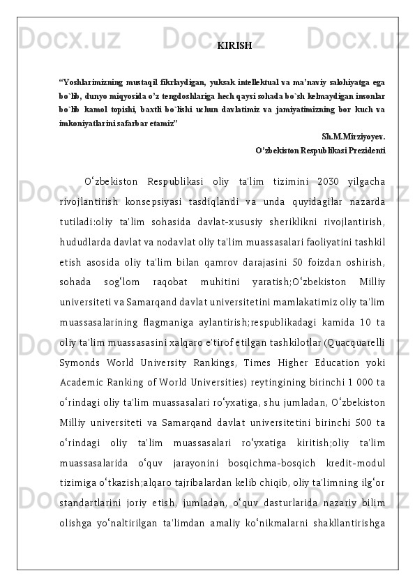 KIRISH
“Yoshlarimizning   mustaqil   fikrlaydigan,   yuksak   intellektual   va   ma’naviy   salohiyatga   ega
bo`lib, dunyo miqyosida o’z tengdoshlariga hech qaysi sohada bo`sh kelmaydigan insonlar
bo`lib   kamol   topishi,   baxtli   bo`lishi   uchun   davlatimiz   va   jamiyatimizning   bor   kuch   va
imkoniyatlarini safarbar etamiz”
                                                                                          Sh.M.Mirziyoyev.
                         O’zbekiston Respublikasi Prezidenti
O‘zbekiston   Respublikasi   oliy   ta'lim   tizimini   2030   yilgacha
rivojlantirish   konsepsiyasi   tasdiqlandi   va   unda   quyidagilar   nazarda
tutiladi:oliy   ta'lim   sohasida   davlat-xususiy   sheriklikni   rivojlantirish,
hududlarda davlat va nodavlat oliy ta'lim muassasalari faoliyatini tashkil
etish   asosida   oliy   ta'lim   bilan   qamrov   darajasini   50   foizdan   oshirish,
sohada   sog‘lom   raqobat   muhitini   yaratish;O‘zbekiston   Milliy
universiteti va Samarqand davlat universitetini mamlakatimiz oliy ta'lim
muassasalarining   flagmaniga   aylantirish;respublikadagi   kamida   10   ta
oliy ta'lim muassasasini xalqaro e'tirof etilgan tashkilotlar (Quacquarelli
Symonds   World   University   Rankings,   Times   Higher   Education   yoki
Academic Ranking of World Universities) reytingining birinchi 1 000 ta
o‘rindagi oliy ta'lim muassasalari ro‘yxatiga, shu jumladan, O‘zbekiston
Milliy   universiteti   va   Samarqand   davlat   universitetini   birinchi   500   ta
o‘rindagi   oliy   ta'lim   muassasalari   ro‘yxatiga   kiritish;oliy   ta'lim
muassasalarida   o‘quv   jarayonini   bosqichma-bosqich   kredit-modul
tizimiga o‘tkazish;alqaro tajribalardan kelib chiqib, oliy ta'limning ilg‘or
standartlarini   joriy   etish,   jumladan,   o‘quv   dasturlarida   nazariy   bilim
olishga   yo‘naltirilgan   ta'limdan   amaliy   ko‘nikmalarni   shakllantirishga 