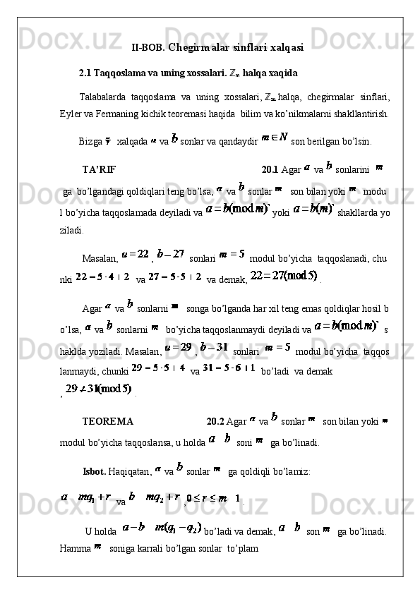                       II-BOB .  Chegirmalar sinflari xalqasi
2.1   Taqqoslama va uning xossalari.   ℤ
m   halqa  xaqida
T alabalarda   taqqoslama   va   uning   xossalari,   ℤ
m   halqa,   chegirmalar   sinflari,
Eyler va Fermaning kichik teoremasi haqida     bilim va ko’nikmalarni shakllantirish.
Bizga       xalqada     va     sonlar   va   qandaydir   son   berilgan   bo’lsin .
                  TA’RIF   20.1   Agar     va     sonlarini      
  ga     bo’lgandagi   qoldiqlari   teng   bo’lsa ,     va     sonlar     son   bilan   yoki     modu
l   bo’yicha   taqqoslamada   deyiladi   va   yoki   shakllarda   yo
ziladi .
                  Masalan ,   ,     sonlari     modul   bo’yicha     taqqoslanadi ,   chu
nki     va     va   demak ,   .
                  Agar     va     sonlarni     songa   bo’lganda   har   xil   teng   emas   qoldiqlar   hosil   b
o’lsa ,     va     sonlarni     bo’yicha   taqqoslanmaydi   deyiladi   va     s
haklda   yoziladi .   Masalan ,   ,     sonlari       modul   bo’yicha     taqqos
lanmaydi ,   chunki     va     bo’ladi     va   demak
,   .
                  TEOREMA   20.2   Agar     va     sonlar     son   bilan   yoki    
modul   bo’yicha   taqqoslansa , u   holda     soni     ga   bo’linadi .
                  Isbot.   Haqiqatan ,     va     sonlar     ga   qoldiqli   bo’lamiz :
  va   , .
U   holda     bo’ladi   va   demak ,     son     ga   bo’linadi .  
Hamma     soniga   karrali   bo’lgan   sonlar     to’plam 