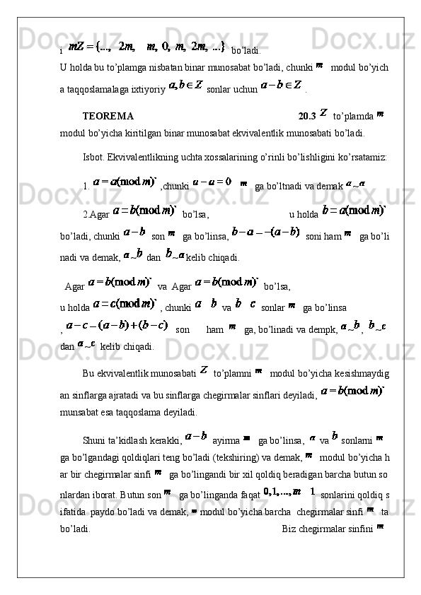 i       bo’ladi .
U   holda   bu   to’plamga   nisbatan   binar   munosabat   bo’ladi ,   chunki     modul   bo’yich
a   taqqoslamalaga   ixtiyoriy   sonlar   uchun   .
                  TEOREMA   20.3     to’plamda    
modul   bo’yicha   kiritilgan   binar   munosabat   ekvivalentlik   munosabati   bo’ladi .
                  Isbot.   Ekvivalentlikning   uchta   xossalarining   o’rinli   bo’lishligini   ko’rsatamiz :
                  1.   , chunki         ga   bo’ltnadi   va   demak   ~
                  2.Agar     bo’lsa ,   u   holda    
bo’ladi ,   chunki     son     ga   bo’linsa ,     soni   ham     ga   bo’li
nadi   va   demak ,   ~   dan     ~ kelib   chiqadi .
    Agar     va     Agar     bo’lsa ,
u   holda   ,   chunki     va     sonlar     ga   bo’linsa
,       son   ham       ga ,   bo’linadi   va   dempk ,   ~ ,     ~  
dan   ~   kelib   chiqadi .
                  Bu   ekvivalentlik   munosabati     to’plamni     modul   bo’yicha   kesishmaydig
an   sinflarga   ajratadi   va   bu   sinflarga   chegirmalar   sinflari   deyiladi ,    
munsabat   esa   taqqoslama   deyiladi .
                  Shuni   ta’kidlash   kerakki ,     ayirma     ga   bo’linsa ,       va     sonlarni    
ga   bo’lgandagi   qoldiqlari   teng   bo’ladi   ( tekshiring )   va   demak ,     modul   bo’yicha   h
ar   bir   chegirmalar   sinfi     ga   bo’lingandi   bir   xil   qoldiq   beradigan   barcha   butun   so
nlardan   iborat .   Butun   son     ga   bo’linganda   faqat     sonlarini   qoldiq   s
ifatida     paydo   bo’ladi   va   demak ,     modul   bo’yicha   barcha     chegirmalar   sinfi     ta  
bo’ladi .   Biz   chegirmalar   sinfini
